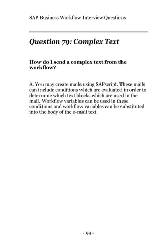 SAP Business Workflow Interview Questions
- 99 -
Question 79: Complex Text
How do I send a complex text from the
workflow?
A. You may create mails using SAPscript. These mails
can include conditions which are evaluated in order to
determine which text blocks which are used in the
mail. Workflow variables can be used in these
conditions and workflow variables can be substituted
into the body of the e-mail text.
 