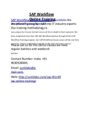 SAP Workflow
Online TrainingSAP Workflow Online Training by Sunitlabs We
are providing excellent SAPWorkflow Training by real-time IT industry experts
Our training methodology is
very unique Our Course Content covers all the in-depth critical scenarios. We
have completed more than 200 SAP Workflow batches through Online SAP
Workflow Training program, Our SAP Workflow Classes covers all the real time
scenarios, and its completely on Hands-on for each and every session.
Please call us for the Demo Classes we have
regular batches and weekend
batches.
Contact Number: India: +91
9030928000,
Email: sunitlabs@g
mail.com,
Web: http://sunitlabs.com/sap-Workfl
ow-online-training/
 