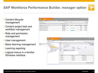 © 2015 SAP SE or an SAP affiliate company. All rights reserved. 16Customer
SAP Workforce Performance Builder, manager option
 Content lifecycle
management
 Content project task and
workflow management
 Role and permission
management
 User management
 Basic learning management
 Learning reporting
 Logical menus in a familiar
Windows interface
 