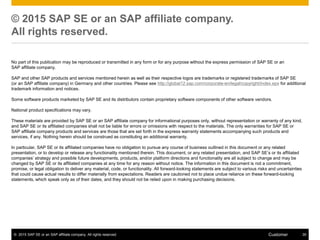 © 2015 SAP SE or an SAP affiliate company. All rights reserved. 35Customer
© 2015 SAP SE or an SAP affiliate company.
All rights reserved.
No part of this publication may be reproduced or transmitted in any form or for any purpose without the express permission of SAP SE or an
SAP affiliate company.
SAP and other SAP products and services mentioned herein as well as their respective logos are trademarks or registered trademarks of SAP SE
(or an SAP affiliate company) in Germany and other countries. Please see http://global12.sap.com/corporate-en/legal/copyright/index.epx for additional
trademark information and notices.
Some software products marketed by SAP SE and its distributors contain proprietary software components of other software vendors.
National product specifications may vary.
These materials are provided by SAP SE or an SAP affiliate company for informational purposes only, without representation or warranty of any kind,
and SAP SE or its affiliated companies shall not be liable for errors or omissions with respect to the materials. The only warranties for SAP SE or
SAP affiliate company products and services are those that are set forth in the express warranty statements accompanying such products and
services, if any. Nothing herein should be construed as constituting an additional warranty.
In particular, SAP SE or its affiliated companies have no obligation to pursue any course of business outlined in this document or any related
presentation, or to develop or release any functionality mentioned therein. This document, or any related presentation, and SAP SE’s or its affiliated
companies’ strategy and possible future developments, products, and/or platform directions and functionality are all subject to change and may be
changed by SAP SE or its affiliated companies at any time for any reason without notice. The information in this document is not a commitment,
promise, or legal obligation to deliver any material, code, or functionality. All forward-looking statements are subject to various risks and uncertainties
that could cause actual results to differ materially from expectations. Readers are cautioned not to place undue reliance on these forward-looking
statements, which speak only as of their dates, and they should not be relied upon in making purchasing decisions.
 