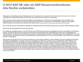 © 2015 SAP SE or an SAP affiliate company. All rights reserved. 36Customer
© 2015 SAP SE oder ein SAP-Konzernunternehmen.
Alle Rechte vorbehalten.
Weitergabe und Vervielfältigung dieser Publikation oder von Teilen daraus sind, zu welchem Zweck und in welcher Form auch immer, ohne die
ausdrückliche schriftliche Genehmigung durch SAP SE oder ein SAP-Konzernunternehmen nicht gestattet.
SAP und andere in diesem Dokument erwähnte Produkte und Dienstleistungen von SAP sowie die dazugehörigen Logos sind Marken oder
eingetragene Marken der SAP SE (oder von einem SAP-Konzernunternehmen) in Deutschland und verschiedenen anderen Ländern weltweit.
Weitere Hinweise und Informationen zum Markenrecht finden Sie unter http://global.sap.com/corporate-de/legal/copyright/index.epx.
Die von SAP SE oder deren Vertriebsfirmen angebotenen Softwareprodukte können Softwarekomponenten auch anderer Softwarehersteller enthalten.
Produkte können länderspezifische Unterschiede aufweisen.
Die vorliegenden Unterlagen werden von der SAP SE oder einem SAP-Konzernunternehmen bereitgestellt und dienen ausschließlich zu Informations-
zwecken. Die SAP SE oder ihre Konzernunternehmen übernehmen keinerlei Haftung oder Gewährleistung für Fehler oder Unvollständigkeiten in
dieser Publikation. Die SAP SE oder ein SAP-Konzernunternehmen steht lediglich für Produkte und Dienstleistungen nach der Maßgabe ein, die in der
Vereinbarung über die jeweiligen Produkte und Dienstleistungen ausdrücklich geregelt ist. Keine der hierin enthaltenen Informationen ist als zusätzliche
Garantie zu interpretieren.
Insbesondere sind die SAP SE oder ihre Konzernunternehmen in keiner Weise verpflichtet, in dieser Publikation oder einer zugehörigen Präsentation
dargestellte Geschäftsabläufe zu verfolgen oder hierin wiedergegebene Funktionen zu entwickeln oder zu veröffentlichen. Diese Publikation oder
eine zugehörige Präsentation, die Strategie und etwaige künftige Entwicklungen, Produkte und/oder Plattformen der SAP SE oder ihrer Konzern-
unternehmen können von der SAP SE oder ihren Konzernunternehmen jederzeit und ohne Angabe von Gründen unangekündigt geändert werden.
Die in dieser Publikation enthaltenen Informationen stellen keine Zusage, kein Versprechen und keine rechtliche Verpflichtung zur Lieferung von
Material, Code oder Funktionen dar. Sämtliche vorausschauenden Aussagen unterliegen unterschiedlichen Risiken und Unsicherheiten, durch die
die tatsächlichen Ergebnisse von den Erwartungen abweichen können. Die vorausschauenden Aussagen geben die Sicht zu dem Zeitpunkt wieder,
zu dem sie getätigt wurden. Dem Leser wird empfohlen, diesen Aussagen kein übertriebenes Vertrauen zu schenken und sich bei Kaufentscheidungen
nicht auf sie zu stützen.
 