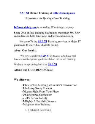 SAP XI Online Training at influxtraining.com
          Experience the Quality of our Training


Influxtraining.com is an online IT training company
Since 2005 Influx Training has trained more than 800 SAP-
consultants in both functional and technical modules.
     We are offering SAP XI Training services to Major IT
giants and to individual students online.
About Our faculty:
      We have excellent SAP XI instructor who have real
time experience plus expert orientation in Online Training.

We have an upcoming batch on SAP XI

Attend our FREE DEMO Class!


We offer you:
        Interactive Learning at Learner’s convenience
        Industry Savvy Trainers
        Learn Right From Your Place
        Customized Curriculum
        24/7 Server Facility
        Highly Affordable Courses
        Support after Training
          1. Technical Screening
 