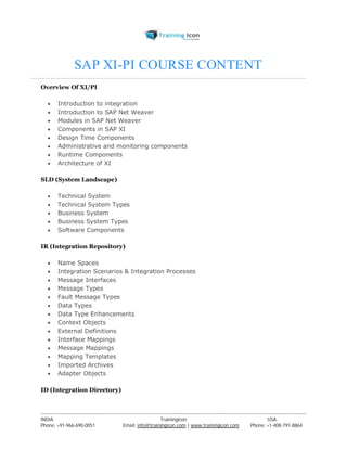 SAP XI-PI COURSE CONTENT 
Overview Of XI/PI 
 Introduction to integration 
 Introduction to SAP Net Weaver 
 Modules in SAP Net Weaver 
 Components in SAP XI 
 Design Time Components 
 Administrative and monitoring components 
 Runtime Components 
 Architecture of XI 
SLD (System Landscape) 
 Technical System 
 Technical System Types 
 Business System 
 Business System Types 
 Software Components 
IR (Integration Repository) 
 Name Spaces 
 Integration Scenarios & Integration Processes 
 Message Interfaces 
 Message Types 
 Fault Message Types 
 Data Types 
 Data Type Enhancements 
 Context Objects 
 External Definitions 
 Interface Mappings 
 Message Mappings 
 Mapping Templates 
 Imported Archives 
 Adapter Objects 
ID (Integration Directory) 
----------------------------------------------------------------------------------------------------------------------------------------------------------------------------------------------- 
INDIA Trainingicon USA 
Phone: +91-966-690-0051 Email: info@trainingicon.com | www.trainingicon.com Phone: +1-408-791-8864 
 