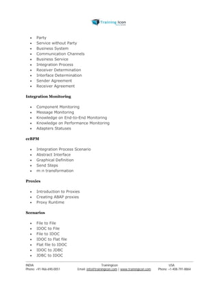  Party 
 Service without Party 
 Business System 
 Communication Channels 
 Business Service 
 Integration Process 
 Receiver Determination 
 Interface Determination 
 Sender Agreement 
 Receiver Agreement 
Integration Monitoring 
 Component Monitoring 
 Message Monitoring 
 Knowledge on End-to-End Monitoring 
 Knowledge on Performance Monitoring 
 Adapters Statuses 
ccBPM 
 Integration Process Scenario 
 Abstract Interface 
 Graphical Definition 
 Send Steps 
 m:n transformation 
Proxies 
 Introduction to Proxies 
 Creating ABAP proxies 
 Proxy Runtime 
Scenarios 
 File to File 
 IDOC to File 
 File to IDOC 
 IDOC to Flat file 
 Flat file to IDOC 
 IDOC to JDBC 
 JDBC to IDOC 
----------------------------------------------------------------------------------------------------------------------------------------------------------------------------------------------- 
INDIA Trainingicon USA 
Phone: +91-966-690-0051 Email: info@trainingicon.com | www.trainingicon.com Phone: +1-408-791-8864 
 