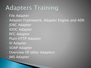  File Adapter
 Adapter Framework, Adapter Engine and ADK
 JDBC Adapter
 IDOC Adapter
 RFC Adapter
 Plain HTTP Adapter
 XI Adapter
 SOAP Adapter
 Overview Of other Adapters
 JMS Adapter
 
