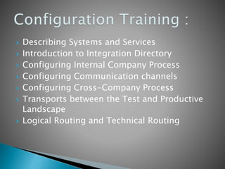  Describing Systems and Services
 Introduction to Integration Directory
 Configuring Internal Company Process
 Configuring Communication channels
 Configuring Cross-Company Process
 Transports between the Test and Productive
Landscape
 Logical Routing and Technical Routing
 