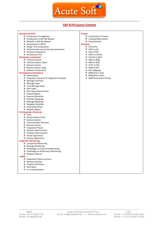 -------------------------------------------------------------------------------------------------------------------------------------- 
------------------------------------------------------------------------------------------------------------------------------------------------------------------------- 
INDIA Acute Soft Solutions India Pvt Ltd USA 
Phone: +91 40-42627705 Email: info@acutesoft.com | www.acutesoft.com Phone: +1 973-619-0109 (USA) 
Mobile: (0) 9848346149 Phone: +1 312-235-6527 (USA) 
SAP XI PI Course Content 
Overview Of XI/PI: 
 Introduction to integration 
 Introduction to SAP Net Weaver 
 Modules in SAP Net Weaver 
 Components in SAP XI 
 Design Time Components 
 Administrative and monitoring components 
 Runtime Components 
 Architecture of XI 
SLD (System Landscape): 
 Technical System 
 Technical System Types 
 Business System 
 Business System Types 
 Software Components 
IR (Integration Repository): 
 Name Spaces 
 Integration Scenarios & Integration Processes 
 Message Interfaces 
 Message Types 
 Fault Message Types 
 Data Types 
 Data Type Enhancements 
 Context Objects 
 External Definitions 
 Interface Mappings 
 Message Mappings 
 Mapping Templates 
 Imported Archives 
 Adapter Objects 
ID (Integration Directory): 
 Party 
 Service without Party 
 Business System 
 Communication Channels 
 Business Service 
 Integration Process 
 Receiver Determination 
 Interface Determination 
 Sender Agreement 
 Receiver Agreement 
Integration Monitoring: 
 Component Monitoring 
 Message Monitoring 
 Knowledge on End-to-End Monitoring 
 Knowledge on Performance Monitoring 
 Adapters Statuses 
ccBPM 
 Integration Process Scenario 
 Abstract Interface 
 Graphical Definition 
 Send Steps 
 m:n transformation 
Proxies: 
 Introduction to Proxies 
 Creating ABAP proxies 
 Proxy Runtime 
Scenarios: 
 File to File 
 IDOC to File 
 File to IDOC 
 IDOC to Flat file 
 Flat file to IDOC 
 IDOC to JDBC 
 JDBC to IDOC 
 HTTP to RFC 
 SOAP to RFC 
 XSLT Mapping 
 BPM1(File to File) 
 BPM2(File to RFC) 
 ABAP Proxy (Client Proxy) 

