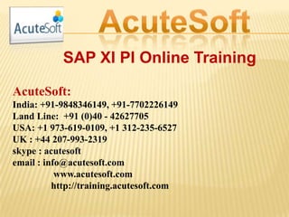 SAP XI PI Online Training
AcuteSoft:
India: +91-9848346149, +91-7702226149
Land Line: +91 (0)40 - 42627705
USA: +1 973-619-0109, +1 312-235-6527
UK : +44 207-993-2319
skype : acutesoft
email : info@acutesoft.com
www.acutesoft.com
http://training.acutesoft.com
 