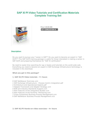 SAP XI PI Video Tutorials and Certification Materials
                      Complete Training Set



                                      Price: $ 29.00 USD




Description:


 Do you want to pursue your "career in SAP"? Do you want to become an expert in "SAP
 XI/PI"? This SAP XI/PI training package is useful for those interested in making a career in
 SAP XI/PI and preparing themselves for "SAP XI certification".

 No need to waste time searching for sap xi books and tutorials on the world wide web.
 Everything you need to become an expert in SAP Exchange Infrastructure technology is
 included in this download.

 What you get in this package?

 1. SAP XI/PI Video tutorials - 7+ hours

 0   SAP NetWeaver Overview.vcm
 1   SAP Exchange Infrastructure - Process Centric Integration.pdf
 2   Architecture and Operational Aspects.pdf
 3   Adapter Framework and Adapter Strategy.vcm
 4   B2B and Industry Standards Support.vcm
 5   New Features of the Integration Builder.vcm
 6   New Features of the Runtime- Monitoring.vcm
 7   Cross-Component Business Process Management.vcm
 8   SAP NetWeaver Business Process Management.vcm




 2. SAP XI/PI Hands-on video exercises - 4+ hours
 