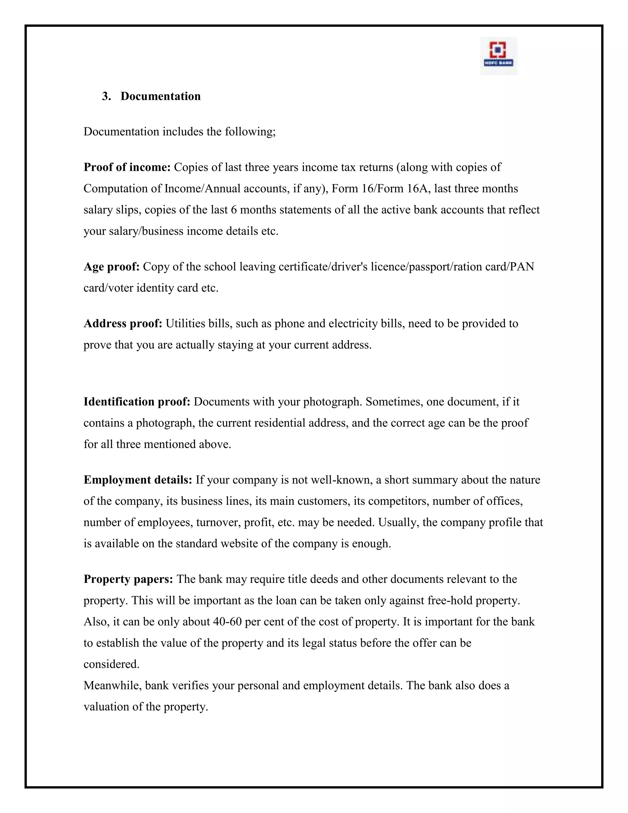FTNR  I -Others4.1.6  Know your Customer (KYC) Guidelines:<br />The Reserve Bank of India (RBI) has advised banks to follow a 'KYC guidelines', where in certain personal information of the account-opening prospect or the customer is obtained. The objective of doing so is to enable the Bank to have positive identification of  its customers. This is also in the interest of customers to safeguard their hard earned money.<br />The KYC guidelines of RBI mandate banks to collect three proofs from their customers. They are<br />1. Photograph<br />2. Proof of identity<br />3. Proof of address<br />KYC is the initial and the most critical procedure before any customer is entertained. Therefore to begin with I would like to bring forth some Frequently Asked Questions (FAQ) regarding KYC.<br />What is KYC?<br />Know Your Customer - KYC enables banks to know/ understand their customers and their financial dealings to be able to serve them better and manage its risks prudently.<br />Why KYC?<br />To establish the identity of the customer : This means identifying the customer and verifying his/ her identity by using reliable, independent source documents, data or information. For individuals, bank will obtain identification data to verify the identity of the customer, his address/ location and also his recent photograph. This will be done for the joint holders and mandate holders as well.<br />Are KYC requirements new?<br />No, KYC requirements have always been in place and Banks have been taking KYC documents in accordance with the guidelines issued by RBI from time to time. RBI has revisited the KYC guidelines in the context of recommendations made by the Financial Action Task Force (FATF) on Anti Money Laundering standards and on Combating Financing of Terrorism and enhanced the KYC standards in line with international benchmarks.<br />Is KYC mandatory?<br />Yes. It is a regulatory and legal requirement.<br />Regulatory: In terms of the guidelines issued by the Reserve Bank of India (RBI) on 29th November 1704 on Know Your Customer [KYC] Standards – Anti Money Laundering [AML] Measures, all banks are required to put in place a comprehensive policy framework covering KYC Standards and AML Measures.<br />Legal: The Prevention of Money Laundering Act, 1702 (PMLA) which came into force from 1st July, 1705 (after “rules” under the Act were formulated and published in the Official Gazette) also requires Banks, Financial Institutions and Intermediaries to ensure that they follow certain minimum standards of KYC and AML as laid down in the Act and the “rules” framed there under.<br />When does KYC apply?<br />KYC will be carried out at the following stages:<br />Opening a new account<br />Opening a subsequent account where documents as per current KYC standards not been submitted while opening the initial account<br />Opening a Locker Facility where these documents are not available with the bank for all the Locker facility holders<br />When the bank feels it necessary to obtain additional information from existing customers based on conduct of the account<br />When there are changes to signatories, mandate holders, beneficial owners etc<br />KYC will also be carried out in respect of non-account holders approaching the bank for high value one-off transactions.<br />4.2   LOAN AGAINST GOLD<br />      Gold Loan<br />For Indians, gold is considered as an essential investment from a cultural, emotional and safety perspective. One bought, is a dead investment. It tends to lie in the locker not earning you any money. Why not make use of it in your time of need? You can onetize this idle asset to help you tide over your financial need. So if ever you find yourself in need of money, consider gold loans as an option. Goldloans also know as gold deposits are loans given by banks/ NBFCs by taking gold as a security.<br />Gold loans are not new to the Indian market. It existed but in the unorganized sector where money lenders used gold as a security for providing loans. Now banks have entered this space in a big way because the market is very large considering the fact that most Indians tend to have sufficient investment in gold. More importantly, with more and more women working in the family, people have become broadminded. So the social stigma that was once attached to taking a loan on gold is gradually being eliminated. Off late, this product has become popular because of the substantial rise in gold prices. The quantum of loan that one can get by giving gold as security has increased tremendously making it an attractive loan proposition.<br />4.2.1  What is Gold Loan?<br />As the name suggest its loan against Gold. It’s the most convenient way to receive cash in no time from any NBFC/Bank by pledging your Gold ornaments/Coins/bars/Exchange traded funds ETFs/ SBI gold certificates etc., this is one loan product which comes with minimal documentation & no processing time in short its over the counter product. Product is designed in a way it ensures hassle free process for the customer & loan availed can be put to any use. Loan amount eligibility is evaluated basis on the Gold value banks usually fund 70-80% of the gold market value & on repayment of the loan gold deposits are returned back to the customer.<br />This loan comes much cheaper than personal loan as it’s a secured product & rate of interest ranges between 11.5-24% per annum. Rate of interest is decided on two factors risk criteria ( What % of market value of Gold you are availing loan if its 90% of the Gold market value then interest charged will be higher & vice a versa for lower loan amount as compared to gold value) & customer relationship with the bank.<br />4.2.2  PROCESS OF GOLD LOAN<br />You offer your jewellery to the lender who can be a bank or an NBFC. The lender will evaluate the purity of the jewellery. The charge for evaluation is generally borne by the borrower. Once the evaluation is done, the paper work for the mortgage is done. Banks will ask you to produce personal documents such as Pan Card, address proof among other things. The lender will give you a loan which in most cases can be up to a maximum of 80% of the value of the jewellery. After having repaid the loan, you get your gold back from the lender.<br />4.2.3  HDFC bank has two kinds of gold loan:<br />a)    Loan Against Gold<br />b)    Overdraft Against Loan<br />A- LOAN AGAINST GOLD<br />The HDFC Bank has offers quick and easy loan amount against gold. You can get instant loan against your gold jewellery and ornament. You may use the loan amount for your personal uses like gift your love one, house renewal, celebration, purchase home appliance, purchase vehicle or repairing etc. The Loan features and benefits are as below<br />4.2.4  Features and Benefits of gold loan<br />Bank has provided loan up to Rs.10 lacs on 90% value.<br />Your Gold Jewelery & ornament will safe and secure at bank.<br />Available Any Time Liquidity (ATL) facility.<br />No EMI, you can enjoy loan facility with lower interest rate.<br />If you are HDFC bank customer, so you have special interest rate.<br />4.2.5  Eligibility Criteria<br />Applicant age should not  be more than 65 years.<br />The Gold jewelery or ornament should be owned or any of the family member.<br />4.2.6  Documentation Requirement<br />Applicants have compulsory Proof of Identity (Voter ID Card/ Passport/ Driving License)<br />Address Proof (Ration Card/ Telephone or Electric Bill/ Shop & Establishment copy)<br />Signature Proof (Passport copy/ Driving License/ Banker’s verification/ Cheque0<br />Two Passport size photographs.<br />Latest three months Salary slips for salaried person.<br />4.2.7  Processing fee & Charges<br />Processing Charges – 1.50% or Rs. 750/-, whichever is higher.<br />Valuation fee charges – Nil<br />N.O.C. Charges – Nil<br />Charges for late payment of loan amount Nil<br />Non standard Repayment Charges – Nil<br />Outstation clearing charges – Nil<br />Cheque swapping charges – Nil<br />Loan cancellation/ Re-book Charges – N/A<br />Cheque bounce charges – Nil<br />Statement Charges – Nil<br />Renewal Processing fee charges – Rs. 500/-.<br />Duplicate Repayment schedule charges – N/A<br />4.2.8  Flow Chart for GOLD LOAN<br />Approach bank/nbfc for loan  against gold.