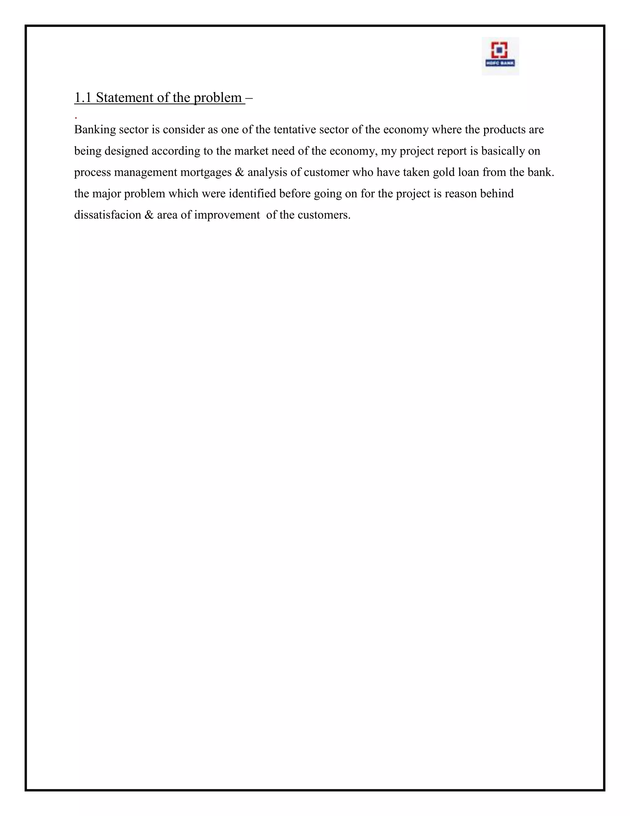 LAG (Loan Against Gold)PHASE I: 4 HDFC BANK MAIN PRODUCTS<br />GOLD LOANLAP<br />4.1  LOAN AGAINST PROPERTY(LAP)A loan against property (LAP) is a loan against your house or even a plot. If all the land titles are in place and you have an income, this is a cheaper loan option if you want some liquidity in double quick time. Though the interest rates on this loan are higher than that of a home loan, it is cheaper than that a personal loan or a loan against security. Loan against Property refers to the secured loan category where the borrower gives a guarantee by using his property as a security. The right of ownership of the property is still with the borrower, and if he/she is unable to repay the loan amount, he/she can sell the property to pay off the debts.In other words it actually means - a loan given or disbursed against the mortgage of property. One can now take a loan against one's self occupied residential or commercial property, to expand his business, plan a dream wedding, or fund one's child's education and much more. However, one needs to give a declaration stating that these funds will not be used to carry out any illegal activities or for any speculative purpose. The loan is given as a certain percentage of the property's market value (usually around 40 per cent- 65 per cent). But the threshold amount is generally defined by most lending institutions. Usually, banks and other lenders extend a loan against property as a security, for up to 50 per cent of the market-value of the property. However, the extent of the loan is also subject to your eligibility as per income norms which also are stricter than home loan norms.A loan against property gets you capital based on the value of your property. It is available for both salaried and self-employed persons and against commercial as well as residential property.  All this and, you don't have to sell your property to raise the capital. It's all yours to keep if you repay the loan taken.4.1.1 Steps involved in the application process are:ApplicationProcessingDocumentationSanctioning of the loanValuation and legal checkDisbursementApplicationJust as in case of every loan, the loan application begins the whole process. You will need to fill in a loan application with details, personal and professional, loan requirement, details of the property intended for mortgage etc. Make sure the details are filled in accurately.ProcessingNext comes the loan processing stage, the stage at which the loan process gains actual momentum. This could start with a personal discussion followed by the bank's field investigation. Along with the application form and the credit documents, you may have to pay a processing fee to the bank, which could be 1-2 per cent of the intended loan. An upfront fee could be collected to maintain your loan account records, sending income tax certificates every year, maintaining post-dated cheques, etc. When you go for a personal discussion, carry all the original documents pertaining to the information provided on the application form. Do not submit any forged documents or lie about the financial details requested. The bank's field investigation will follow; the bank might outsource this task to third-party verification agents.DocumentationDocumentation includes the following;Proof of income: Copies of last three years income tax returns (along with copies of Computation of Income/Annual accounts, if any), Form 16/Form 16A, last three months salary slips, copies of the last 6 months statements of all the active bank accounts that reflect your salary/business income details etc.Age proof: Copy of the school leaving certificate/driver's licence/passport/ration card/PAN card/voter identity card etc.Address proof: Utilities bills, such as phone and electricity bills, need to be provided to prove that you are actually staying at your current address.Identification proof: Documents with your photograph. Sometimes, one document, if it contains a photograph, the current residential address, and the correct age can be the proof for all three mentioned above.Employment details: If your company is not well-known, a short summary about the nature of the company, its business lines, its main customers, its competitors, number of offices, number of employees, turnover, profit, etc. may be needed. Usually, the company profile that is available on the standard website of the company is enough.Property papers: The bank may require title deeds and other documents relevant to the property. This will be important as the loan can be taken only against free-hold property. Also, it can be only about 40-60 per cent of the cost of property. It is important for the bank to establish the value of the property and its legal status before the offer can be considered.     Meanwhile, bank verifies your personal and employment details. The bank also does a valuation of the property.Sanctioning of the loanLoan sanction is the next process in the series. At this stage, the bank has checked your financial credentials based on criteria such as your income, age, qualifications, experience, employer, nature of business (if self employed), etc. They work out the maximum loan eligibility, and an indicative loan amount that the bank is willing to offer.Valuation and legal checkValuation and legal check on property and papers is the next stage where the focus of the bank will shift to the property that you intend to mortgage. Make sure the property papers and the relevant NOCs are in place. The bank's lawyer will check the property papers for their legality. The bank may also send an expert to visit the property. This expert could be a bank employee or an associate with a realty firm.DisbursementOnce the bank has ascertained all that it needs to be assured of you as a client, the property as a security, and your repayment capacity, it will disburse the loan. The bank does not enquire about the purpose for which you use the loan. Though, it stipulates that the loan should not be utilized in speculative activities.4.1.2  DOCUMENTS REQUIRED WHILE APPLYING LOAN AGAINST PROPERTY:Documents requiredCompleted loan application form with one passport size photographPassportPhoto PAN cardVoter's identity cardIncome proof statementDriving licenceFinancial documents (all of the following)Salaried individualsLatest salary slip showing statutory deductions AND Form 16 (Declaration from the employer giving the details of income and deductions, duly signed by an authorized signatory of the Company) ORLatest acknowledged IT returns ANDBank statements for the last 3 monthsSelf-employed individuals / ProprietorComputation of income for the last 2 years certified by a C.A. ORP&L and balance sheet for the last 2 years certified by a C.A. ANDCopies of acknowledged IT returns for the last 2 years ANDBank statements for the last 6 monthsPartnershipsComputation of income for the last 2 years certified by a C.A. ORP&L and balance sheet for the last 2 years certified by a C.A. ANDCopies of acknowledged IT returns for the last 2 years ANDPartnership Deed, Letter of Authority, Bank statements for the last 6 months,CPA TO BANKApplication formFinancials & bankingValuation Report (if loan amt is more than 50 lacs then 2 valuations required)Cibil & Sas ReportKyc DocumentsDedupe ReportCREDIT MANAGER TO OPERATION LOGINCredit Approval Memo (CAM)Ric Sampled (Red) or Ric screened (Blue)If the Case is greater than 1 Crore then Profile Check is also required.Personal Discussion (pd) sheetValuation Report  (If loan amount is more than 50 lacs then 2 valuations required)Legal Report with a Search Reciept (check legal entry in the system)Roc  search report in case of pvt. Ltd companies.Corporate Cibil In case of partnership companies.RBIFI  reportThe responsibility of the credit manager  is to the decisioning of the file within the defined TAT as per the policy.4.1.3  Flow Chart For LAPSTARTDPEPSDRS.P.EPrepare the case under the various product schemes for LoginSales Source the Case fileReturned back to SalesLogin CheckFTNRCompletion of the CaseFile Moved toCreditProcess Check Findings(Dedupe,fi,legal,valuation)Decisioning of the case fileIf some documents required then pendency raisedMove to C.P.AIF NOT DO ABLE REJECTCOMPLETION OF PENDENCY IN STIPULATED TIMEIf complete approve/forwardFile disbursedIf not completed in time move to CPAPost approval sent to operations for disbursal4.1.4  CREDIT MORTGAGE PROCESS -(LAP)<br />In this entire credit process of mortgage loans has the activities and responsibilities clearly entrusted to the respective roles i.e. CPA,ADFC and CREDIT MANAGER<br />PROCESS FOR LAP:<br />objectiveTo ensure the following<br />mortgage credit product loans are decisioned as per policy