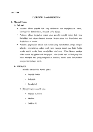 MATERI
PYODERMA GANGGRENOSUM
I. Masalah Utama
A. Defenisi
 Pioderma adalah penyakit kulit yang disebabkan oleh Staphylococcus aureus,
Streptococcus B Hemoliticus, atau oleh kedua-duanya.
 Pioderma adalah terminologi umum untuk penyakit-penyakit infeksi kulit yang
disebabkan oleh kuman (bakteri), terutama Streptococcus beta hemolyticus atau
Staphylococcus aureus.
 Pioderma gangrenosum adalah suatu kondisi yang menyebabkan jaringan menjadi
nekrotik , menyebabkan dalam borok yang biasanya terjadi pada kaki. Ketika
mereka terjadi, mereka dapat menyebabkan luka kronis . Ulkus biasanya awalnya
terlihat seperti bug gigitan kecil atau papula , dan mereka maju ke bisul yang lebih
besar. Meskipun luka jarang menyebabkan kematian, mereka dapat menyebabkan
rasa sakit dan jaringan parut .
B. ETIOLOGI
1. Bakteri Stapylococcus Aureus, yaitu :
 Impetigo bulosa
 Folikulitis
 Furunkel dll
2. Bakteri Streptococcus B, yaitu:
 Impetigo Krustosa
 Ekstima
 Selulitis dll
 