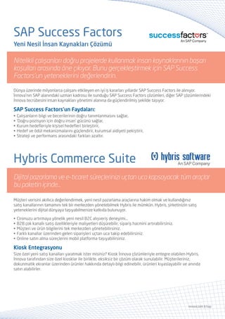 SAP ERP
İş Süreçleriniz İçin Geliştirilmiş SAP Modülleri
• SAP FI • SAP HR • SAP MM • SAP PP • SAP CO • SAP SD • SAP QM • SAP PM
İnnova’nın PCoE sertifikalı SAP hizmetleriyle güçlenen kurumsal kaynak planlama çözümüyle tanışın.
Kurumunuzun mevcut kaynaklarını etkin bir şekilde kullanabilmenizi ve işinizden en yüksek verimi alabilmenizi
hedefleyen SAP ERP, esnek ve gelişime açık yapısı ile bugüne kadar gerçekleştirdiğiniz en iyi BT yatırımlarından
biri olmaya aday…
SAP CRM
SAP CRM, müşteriyi daha yakından tanımaktan satışları artırmaya uzanan yolda en yetenekli CRM araçlarını
bulut tabanlı olarak sunuyor. Müşteri bilgilerinin yönetimi, iletişim bilgilerinin güncellenmesi ve organize
edilmesi, önemli toplantıların ayarlanması, olası satışların ve müşterilerin izlenmesi gibi birçok süreci SAP
Cloud for Sales ile ofis dışına taşıyarak ekibinizin zamanı çok daha iyi değerlendirmesini sağlayın...
www.innova.com.tr/sap
İşinizi geleceğe göre planlayın:
Veriniz kurumunuzun geleceğine ışık tutsun.
• SAP Business Warehouse • SAP Business Objects
• SAP Business Planning and Consolidation • SAP HANA
SAP’den, işinize yetenek ve başarı kazandıran iş zekâsı araçları...
Kurumsal performans yönetiminde SAP avantajları
İnnova’nın uzman SAP kadrosuyla sunduğu SAP EPM araçları; yönetim süreçlerinin kalitesini stratejik olarak
geliştirmeye, organizasyondaki birbirinden bağımsız iş birimlerinin ortak hareket etmesini sağlamaya ve
böylece günümüzün ekonomik ortamında başarılı olabilecek tüm SAP araçlarını sunarak, şirketinizin geleceğe
güvenle yol almasına yardımcı oluyor.
•	Hızlı bütçe versiyonları oluşturabilme
•	Bütçe versiyonlarının tek platform üzerinde tutulması
•	Grafiksel raporlama
•	İş zekası platformları ile entegrasyon
•	Office uygulamaları ile entegrasyon
•	Offline çalışabilme özelliği
•	Plan verileri ile gerçekleşen verilerin aynı platformda karşılaştırılabilmesi
•	Süreçlerde onaylama mekanizmasının çalıştırılması
SAP EPM
Yönetim Planlama
Kontrol
Kârlılık
İş süreçlerinizi
çetin rekabet
koşullarına
hazırlayın
 