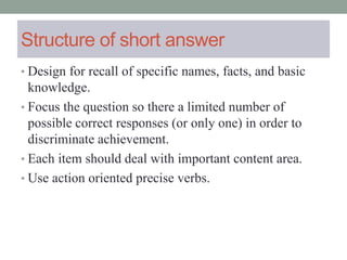 Structure of short answer
• Design for recall of specific names, facts, and basic
knowledge.
• Focus the question so there a limited number of
possible correct responses (or only one) in order to
discriminate achievement.
• Each item should deal with important content area.
• Use action oriented precise verbs.
 