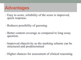 Advantages
• Easy to score, reliability of the score is improved,
quick response.
• Reduces possibility of guessing.
• Better content coverage as compared to long essay
question.
• Improved objectivity as the marking scheme can be
structured and predetermined
• Higher chances for assessment of clinical reasoning.
 