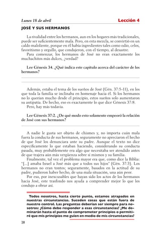 Lunes 18 de abril                                          Lección 4
JOSÉ Y SUS HERMANOS

   La rivalidad entre los hermanos, aun en los hogares más tradicionales,
puede ser suficientemente mala. Pero, en esta mezcla, se convirtió en un
caldo maloliente, porque en él había ingredientes tales como odio, celos,
favoritismo y orgullo, que condujeron, con el tiempo, al desastre.
   Para comenzar, los hermanos de José no eran exactamente los
muchachitos más dulces, ¿verdad?

   Lee Génesis 34. ¿Qué indica este capítulo acerca del carácter de los
hermanos?
__________________________________________________________________
__________________________________________________________________

   Además, estaba el tema de los sueños de José (Gén. 37:5-11), en los
que toda la familia se inclinaba en homenaje hacia él. Si los hermanos
no lo querían mucho desde el principio, estos sueños solo aumentaron
su antipatía. De hecho, eso es exactamente lo que dice Génesis 37:8.
   Pero, hay más todavía.

   Lee Génesis 37:2. ¿De qué modo esto solamente empeoró la relación
de José con sus hermanos?
__________________________________________________________________

    A nadie le gusta ser objeto de chismes y, no importa cuán mala
fuera la conducta de sus hermanos, seguramente no apreciaron el hecho
de que José los denunciara ante su padre. Aunque el texto no dice
específicamente lo que estaban haciendo, considerando su conducta
pasada, muy probablemente era algo que necesitaba ser atendido antes
de que trajera aún más vergüenza sobre sí mismos y su familia.
    Finalmente, tal vez el problema mayor era que, como dice la Biblia:
“[...] amaba Israel a José más que a todos sus hijos” (Gén. 37:3). Los
hermanos no eran tontos; seguramente, basados en la actitud de su
padre, pudieron haber hecho, de una mala situación, una aún peor.
    Por eso, por inexcusables que hayan sido los actos de los hermanos
hacia José, este trasfondo nos ayuda a comprender mejor lo que los
condujo a obrar así.

      Todos nosotros, hasta cierto punto, estamos atrapados en
     nuestras circunstancias. Suceden cosas que están fuera de
     nuestro control. Las preguntas deberían ser siempre para no-
     sotros: ¿Cómo debo responder a esas circunstancias? ¿Me do-
     minarán hasta el punto de comprometer principios o permiti-
     ré que mis principios me guíen en medio de mis circunstancias?
28
 