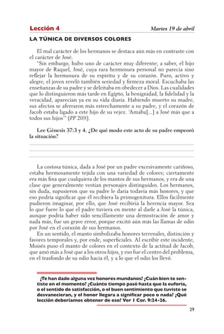 Lección 4                                              Martes 19 de abril
LA TÚNICA DE DIVERSOS COLORES

    El mal carácter de los hermanos se destaca aún más en contraste con
el carácter de José.
    “Sin embargo, hubo uno de carácter muy diferente; a saber, el hijo
mayor de Raquel, José, cuya rara hermosura personal no parecía sino
reflejar la hermosura de su espíritu y de su corazón. Puro, activo y
alegre, el joven reveló también seriedad y firmeza moral. Escuchaba las
enseñanzas de su padre y se deleitaba en obedecer a Dios. Las cualidades
que lo distinguieron más tarde en Egipto, la benignidad, la fidelidad y la
veracidad, aparecían ya en su vida diaria. Habiendo muerto su madre,
sus afectos se aferraron más estrechamente a su padre, y el corazón de
Jacob estaba ligado a este hijo de su vejez. ‘Amaba[...] a José más que a
todos sus hijos’” (PP 209).

    Lee Génesis 37:3 y 4. ¿De qué modo este acto de su padre empeoró
la situación?
__________________________________________________________________
__________________________________________________________________
__________________________________________________________________

    La costosa túnica, dada a José por un padre excesivamente cariñoso,
estaba hermosamente tejida con una variedad de colores; ciertamente
era más fina que cualquiera de los mantos de sus hermanos, y era de una
clase que generalmente vestían personajes distinguidos. Los hermanos,
sin duda, supusieron que su padre le daría todavía más honores, y que
eso podría significar que él recibiera la primogenitura. Ellos fácilmente
pudieron imaginar, por ello, que José recibiría la herencia mayor. Sea
lo que fuere lo que el padre tuviera en mente al darle a José la túnica,
aunque podría haber sido sencillamente una demostración de amor y
nada más, fue un grave error, porque excitó aún más las llamas de odio
por José en el corazón de sus hermanos.
    En un sentido, el manto simbolizaba honores terrenales, distinción y
favores temporales y, por ende, superficiales. Al escribir este incidente,
Moisés puso el manto de colores en el contexto de la actitud de Jacob,
que amó más a José que a los otros hijos, y eso fue el centro del problema,
en el trasfondo de su odio hacia él, y a lo que el odio los llevó.


     ¿Te han dado alguna vez honores mundanos? ¿Cuán bien te sen-
   tiste en el momento? ¿Cuánto tiempo pasó hasta que la euforia,
   o el sentido de satisfacción, o el buen sentimiento que tuviste se
   desvanecieran, y el honor llegara a significar poco o nada? ¿Qué
   lección deberíamos obtener de eso? Ver 1 Cor. 9:24-26.
                                                                        29
 