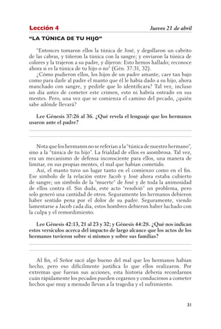 Lección 4                                              Jueves 21 de abril
“LA TÚNICA DE TU HIJO”

   “Entonces tomaron ellos la túnica de José, y degollaron un cabrito
de las cabras, y tiñeron la túnica con la sangre; y enviaron la túnica de
colores y la trajeron a su padre, y dijeron: Esto hemos hallado; reconoce
ahora si es la túnica de tu hijo o no” (Gén. 37:31, 32).
   ¿Cómo pudieron ellos, los hijos de un padre amante, caer tan bajo
como para darle al padre el manto que él le había dado a su hijo, ahora
manchado con sangre, y pedirle que lo identificara? Tal vez, incluso
un día antes de cometer este crimen, esto ni habría entrado en sus
mentes. Pero, una vez que se comienza el camino del pecado, ¿quién
sabe adónde llevará?

   Lee Génesis 37:26 al 36. ¿Qué revela el lenguaje que los hermanos
usaron ante el padre?
__________________________________________________________________
__________________________________________________________________

    Nota que los hermanos no se referían a la “túnica de nuestro hermano”,
sino a la “túnica de tu hijo”. La frialdad de ellos es asombrosa. Tal vez,
era un mecanismo de defensa inconsciente para ellos, una manera de
limitar, en sus propias mentes, el mal que habían cometido.
    Así, el manto tuvo un lugar tanto en el comienzo como en el fin.
Ese símbolo de la relación entre Jacob y José ahora estaba cubierto
de sangre; un símbolo de la “muerte” de José y de toda la animosidad
de ellos contra él. Sin duda, este acto “resolvió” un problema, pero
solo generó una cantidad de otros. Seguramente los hermanos debieron
haber sentido pena por el dolor de su padre. Seguramente, viendo
lamentarse a Jacob cada día, estos hombres debieron haber luchado con
la culpa y el remordimiento.

   Lee Génesis 42:13, 21 al 23 y 32; y Génesis 44:28. ¿Qué nos indican
estos versículos acerca del impacto de largo alcance que los actos de los
hermanos tuvieron sobre sí mismos y sobre sus familias?
__________________________________________________________________
__________________________________________________________________

   Al fin, el Señor sacó algo bueno del mal que los hermanos habían
hecho, pero eso difícilmente justifica lo que ellos realizaron. Por
extremas que fueran sus acciones, esta historia debería recordarnos
cuán rápidamente los pecados pueden cegarnos y conducirnos a cometer
hechos que muy a menudo llevan a la tragedia y el sufrimiento.


                                                                       31
 