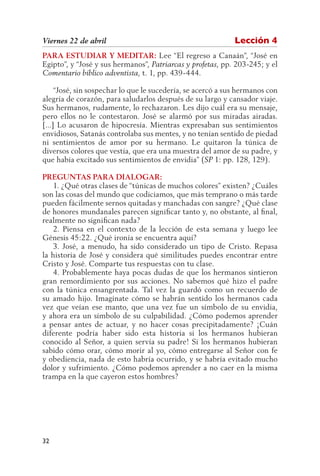 Viernes 22 de abril                                          Lección 4
PARA ESTUDIAR Y MEDITAR: Lee “El regreso a Canaán”, “José en
Egipto”, y “José y sus hermanos”, Patriarcas y profetas, pp. 203-245; y el
Comentario bíblico adventista, t. 1, pp. 439-444.

     “José, sin sospechar lo que le sucedería, se acercó a sus hermanos con
alegría de corazón, para saludarlos después de su largo y cansador viaje.
Sus hermanos, rudamente, lo rechazaron. Les dijo cuál era su mensaje,
pero ellos no le contestaron. José se alarmó por sus miradas airadas.
[...] Lo acusaron de hipocresía. Mientras expresaban sus sentimientos
envidiosos, Satanás controlaba sus mentes, y no tenían sentido de piedad
ni sentimientos de amor por su hermano. Le quitaron la túnica de
diversos colores que vestía, que era una muestra del amor de su padre, y
que había excitado sus sentimientos de envidia” (SP 1: pp. 128, 129).

PREGUNTAS PARA DIALOGAR:
    1. ¿Qué otras clases de “túnicas de muchos colores” existen? ¿Cuáles
son las cosas del mundo que codiciamos, que más temprano o más tarde
pueden fácilmente sernos quitadas y manchadas con sangre? ¿Qué clase
de honores mundanales parecen significar tanto y, no obstante, al final,
realmente no significan nada?
    2. Piensa en el contexto de la lección de esta semana y luego lee
Génesis 45:22. ¿Qué ironía se encuentra aquí?
    3. José, a menudo, ha sido considerado un tipo de Cristo. Repasa
la historia de José y considera qué similitudes puedes encontrar entre
Cristo y José. Comparte tus respuestas con tu clase.
    4. Probablemente haya pocas dudas de que los hermanos sintieron
gran remordimiento por sus acciones. No sabemos qué hizo el padre
con la túnica ensangrentada. Tal vez la guardó como un recuerdo de
su amado hijo. Imagínate cómo se habrán sentido los hermanos cada
vez que veían ese manto, que una vez fue un símbolo de su envidia,
y ahora era un símbolo de su culpabilidad. ¿Cómo podemos aprender
a pensar antes de actuar, y no hacer cosas precipitadamente? ¡Cuán
diferente podría haber sido esta historia si los hermanos hubieran
conocido al Señor, a quien servía su padre! Si los hermanos hubieran
sabido cómo orar, cómo morir al yo, cómo entregarse al Señor con fe
y obediencia, nada de esto habría ocurrido, y se habría evitado mucho
dolor y sufrimiento. ¿Cómo podemos aprender a no caer en la misma
trampa en la que cayeron estos hombres?




32
 