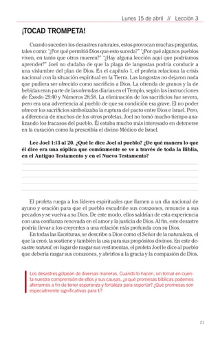 Lunes 15 de abril // Lección 3

¡TOCAD TROMPETA!
    Cuando suceden los desastres naturales, estos provocan muchas preguntas,
tales como: “¿Por qué permitió Dios que esto suceda?” “¿Por qué algunos pueblos
viven, en tanto que otros mueren?” “¿Hay alguna lección aquí que podríamos
aprender?” Joel no dudaba de que la plaga de langostas podría conducir a
una vislumbre del plan de Dios. En el capítulo 1, el profeta relaciona la crisis
nacional con la situación espiritual en la Tierra. Las langostas no dejaron nada
que pudiera ser ofrecido como sacrificio a Dios. La ofrenda de granos y la de
bebidas eran parte de las ofrendas diarias en el Templo, según las instrucciones
de Éxodo 29:40 y Números 28:58. La eliminación de los sacrificios fue severa,
pero era una advertencia al pueblo de que su condición era grave. El no poder
ofrecer los sacrificios simbolizaba la ruptura del pacto entre Dios e Israel. Pero,
a diferencia de muchos de los otros profetas, Joel no tomó mucho tiempo ana-
lizando los fracasos del pueblo. Él estaba mucho más interesado en detenerse
en la curación como la prescribía el divino Médico de Israel.

    Lee Joel 1:13 al 20. ¿Qué le dice Joel al pueblo? ¿De qué manera lo que
él dice era una súplica que comúnmente se ve a través de toda la Biblia,
en el Antiguo Testamento y en el Nuevo Testamento?




    El profeta ruega a los líderes espirituales que llamen a un día nacional de
ayuno y oración para que el pueblo escudriñe sus corazones, renuncie a sus
pecados y se vuelva a su Dios. De este modo, ellos saldrían de esta experiencia
con una confianza renovada en el amor y la justicia de Dios. Al fin, este desastre
podría llevar a los creyentes a una relación más profunda con su Dios.
    En todas las Escrituras, se describe a Dios como el Señor de la naturaleza, el
que la creó, la sostiene y también la usa para sus propósitos divinos. En este de-
sastre natural, en lugar de rasgar sus vestimentas, el profeta Joel le dice al pueblo
que debería rasgar sus corazones, y abrirlos a la gracia y la compasión de Dios.


   Los desastres golpean de diversas maneras. Cuando lo hacen, sin tomar en cuen-
   ta nuestra comprensión de ellos y sus causas, ¿a qué promesas bíblicas podemos
   aferrarnos a fin de tener esperanza y fortaleza para soportar? ¿Qué promesas son
   especialmente significativas para ti?




                                                                                        21
 