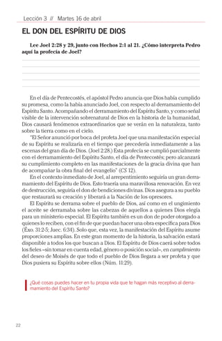 Lección 3 // Martes 16 de abril

     EL DON DEL ESPÍRITU DE DIOS
        Lee Joel 2:28 y 29, junto con Hechos 2:1 al 21. ¿Cómo interpreta Pedro
     aquí la profecía de Joel?




         En el día de Pentecostés, el apóstol Pedro anuncia que Dios había cumplido
     su promesa, como la había anunciado Joel, con respecto al derramamiento del
     Espíritu Santo. Acompañando el derramamiento del Espíritu Santo, y como señal
     visible de la intervención sobrenatural de Dios en la historia de la humanidad,
     Dios causará fenómenos extraordinarios que se verán en la naturaleza, tanto
     sobre la tierra como en el cielo.
         “El Señor anunció por boca del profeta Joel que una manifestación especial
     de su Espíritu se realizaría en el tiempo que precedería inmediatamente a las
     escenas del gran día de Dios. (Joel 2:28.) Esta profecía se cumplió parcialmente
     con el derramamiento del Espíritu Santo, el día de Pentecostés; pero alcanzará
     su cumplimiento completo en las manifestaciones de la gracia divina que han
     de acompañar la obra final del evangelio” (CS 12).
         En el contexto inmediato de Joel, al arrepentimiento seguiría un gran derra-
     mamiento del Espíritu de Dios. Esto traería una maravillosa renovación. En vez
     de destrucción, seguiría el don de bendiciones divinas. Dios asegura a su pueblo
     que restaurará su creación y liberará a la Nación de los opresores.
         El Espíritu se derrama sobre el pueblo de Dios, así como en el ungimiento
     el aceite se derramaba sobre las cabezas de aquellos a quienes Dios elegía
     para un ministerio especial. El Espíritu también es un don de poder otorgado a
     quienes lo reciben, con el fin de que puedan hacer una obra específica para Dios
     (Éxo. 31:2-5; Juec. 6:34). Solo que, esta vez, la manifestación del Espíritu asume
     proporciones amplias. En este gran momento de la historia, la salvación estará
     disponible a todos los que buscan a Dios. El Espíritu de Dios caerá sobre todos
     los fieles –sin tomar en cuenta edad, género o posición social–, en cumplimiento
     del deseo de Moisés de que todo el pueblo de Dios llegara a ser profeta y que
     Dios pusiera su Espíritu sobre ellos (Núm. 11:29).


        ¿Qué cosas puedes hacer en tu propia vida que te hagan más receptivo al derra-
        mamiento del Espíritu Santo?
        			




22
 