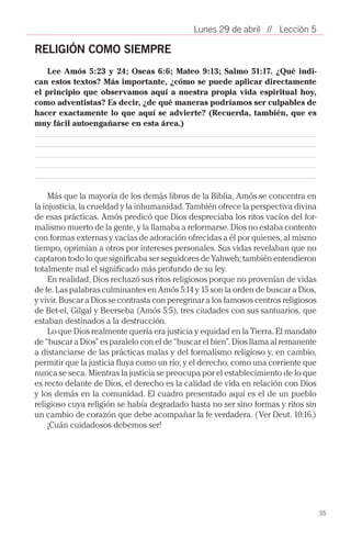 Lunes 29 de abril // Lección 5

RELIGIÓN COMO SIEMPRE
    Lee Amós 5:23 y 24; Oseas 6:6; Mateo 9:13; Salmo 51:17. ¿Qué indi-
can estos textos? Más importante, ¿cómo se puede aplicar directamente
el principio que observamos aquí a nuestra propia vida espiritual hoy,
como adventistas? Es decir, ¿de qué maneras podríamos ser culpables de
hacer exactamente lo que aquí se advierte? (Recuerda, también, que es
muy fácil autoengañarse en esta área.)




     Más que la mayoría de los demás libros de la Biblia, Amós se concentra en
la injusticia, la crueldad y la inhumanidad. También ofrece la perspectiva divina
de esas prácticas. Amós predicó que Dios despreciaba los ritos vacíos del for-
malismo muerto de la gente, y la llamaba a reformarse. Dios no estaba contento
con formas externas y vacías de adoración ofrecidas a él por quienes, al mismo
tiempo, oprimían a otros por intereses personales. Sus vidas revelaban que no
captaron todo lo que significaba ser seguidores de Yahweh; también entendieron
totalmente mal el significado más profundo de su ley.
     En realidad, Dios rechazó sus ritos religiosos porque no provenían de vidas
de fe. Las palabras culminantes en Amós 5:14 y 15 son la orden de buscar a Dios,
y vivir. Buscar a Dios se contrasta con peregrinar a los famosos centros religiosos
de Bet-el, Gilgal y Beerseba (Amós 5:5), tres ciudades con sus santuarios, que
estaban destinados a la destrucción.
     Lo que Dios realmente quería era justicia y equidad en la Tierra. El mandato
de “buscar a Dios” es paralelo con el de “buscar el bien”. Dios llama al remanente
a distanciarse de las prácticas malas y del formalismo religioso y, en cambio,
permitir que la justicia fluya como un río; y el derecho, como una corriente que
nunca se seca. Mientras la justicia se preocupa por el establecimiento de lo que
es recto delante de Dios, el derecho es la calidad de vida en relación con Dios
y los demás en la comunidad. El cuadro presentado aquí es el de un pueblo
religioso cuya religión se había degradado hasta no ser sino formas y ritos sin
un cambio de corazón que debe acompañar la fe verdadera. (Ver Deut. 10:16.)
     ¡Cuán cuidadosos debemos ser!




                                                                                      35
 