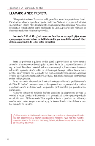 Lección 5 // Martes 30 de abril

     LLAMADO A SER PROFETA
         El hogar de Amós era Tecoa, en Judá, pero Dios lo envió a profetizar a Israel.
     Fue al reino del norte a predicar con tal poder que “la tierra no puede sufrir todas
     sus palabras” (Amós 7:10). Ciertamente, muchos israelitas miraban a Amós con
     sospecha y lo rechazaron como mensajero de Dios. A pesar de ese rechazo, él
     fielmente realizó su ministerio profético.

        Lee Amós 7:10 al 17. ¿Qué esquema familiar se ve aquí? ¿Qué otros
     ejemplos puedes encontrar en la Biblia en los que sucedió lo mismo? ¿Qué
     debemos aprender de todos estos ejemplos?




         Entre las personas a quienes no les gustó la predicación de Amós estaba
     Amasías, el sacerdote de Bet-el, quien acusó a Amós de conspiración contra el
     rey de Israel. Bet-el era uno de los dos santuarios regios, los centros mismos de
     adoración apóstata. Amós había predicho en público que, si Israel no se arre-
     pentía, su rey moriría por la espada y el pueblo sería llevado cautivo. Amasías
     ordenó que Amós volviera a la tierra de Judá, donde sus mensajes contra Israel
     serían más populares.
         En su respuesta al sacerdote, Amós afirmó que su llamado profético venía
     de Dios. Él declaró que no era un profeta profesional cuyos servicios podían
     alquilarse. Amós se distanció de los profetas profesionales que profetizaban
     para lucrar.
         Hablar la verdad de ninguna manera garantiza la aceptación, porque la
     verdad a veces puede ser incómoda y –si perturba al poder– puede producir
     oposición seria. El llamado de Dios impelía a Amós a predicar tan abierta y
     osadamente contra los pecados del rey y de los nobles del reino del norte que
     fue acusado de traición.



        ¿Cuál es nuestra actitud cuando se nos dice que nuestras acciones y/o estilos de
        vida son pecaminosos y traerán castigos sobre nosotros? ¿Qué nos dice nuestra
        respuesta acerca de nosotros mismos y, tal vez, de la necesidad de un cambio
        de corazón y de actitud?



        			

36
 