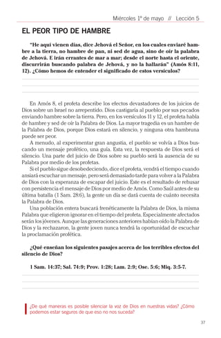 Miércoles 1º de mayo // Lección 5

EL PEOR TIPO DE HAMBRE
   “He aquí vienen días, dice Jehová el Señor, en los cuales enviaré ham-
bre a la tierra, no hambre de pan, ni sed de agua, sino de oír la palabra
de Jehová. E irán errantes de mar a mar; desde el norte hasta el oriente,
discurrirán buscando palabra de Jehová, y no la hallarán” (Amós 8:11,
12). ¿Cómo hemos de entender el significado de estos versículos?




    En Amós 8, el profeta describe los efectos devastadores de los juicios de
Dios sobre un Israel no arrepentido. Dios castigaría al pueblo por sus pecados
enviando hambre sobre la tierra. Pero, en los versículos 11 y 12, el profeta habla
de hambre y sed de oír la Palabra de Dios. La mayor tragedia es un hambre de
la Palabra de Dios, porque Dios estará en silencio, y ninguna otra hambruna
puede ser peor.
    A menudo, al experimentar gran angustia, el pueblo se volvía a Dios bus-
cando un mensaje profético, una guía. Esta vez, la respuesta de Dios será el
silencio. Una parte del juicio de Dios sobre su pueblo será la ausencia de su
Palabra por medio de los profetas.
    Si el pueblo sigue desobedeciendo, dice el profeta, vendrá el tiempo cuando
ansiará escuchar un mensaje, pero será demasiado tarde para volver a la Palabra
de Dios con la esperanza de escapar del juicio. Este es el resultado de rehusar
con persistencia el mensaje de Dios por medio de Amós. Como Saúl antes de su
última batalla (1 Sam. 28:6), la gente un día se dará cuenta de cuánto necesita
la Palabra de Dios.
    Una población entera buscará frenéticamente la Palabra de Dios, la misma
Palabra que eligieron ignorar en el tiempo del profeta. Especialmente afectados
serán los jóvenes. Aunque las generaciones anteriores habían oído la Palabra de
Dios y la rechazaron, la gente joven nunca tendrá la oportunidad de escuchar
la proclamación profética.

    ¿Qué enseñan los siguientes pasajes acerca de los terribles efectos del
silencio de Dios?

   1 Sam. 14:37; Sal. 74:9; Prov. 1:28; Lam. 2:9; Ose. 5:6; Miq. 3:5-7.




   ¿De qué maneras es posible silenciar la voz de Dios en nuestras vidas? ¿Cómo
   podemos estar seguros de que eso no nos suceda?

                                                                                     37
 