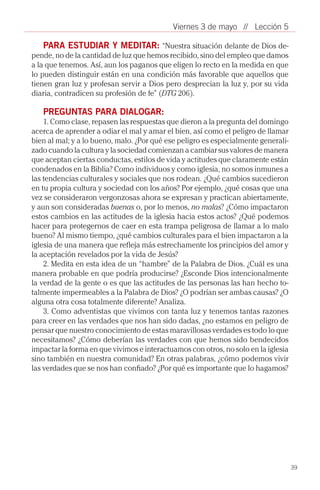 Viernes 3 de mayo // Lección 5

    PARA ESTUDIAR Y MEDITAR: “Nuestra situación delante de Dios de-
pende, no de la cantidad de luz que hemos recibido, sino del empleo que damos
a la que tenemos. Así, aun los paganos que eligen lo recto en la medida en que
lo pueden distinguir están en una condición más favorable que aquellos que
tienen gran luz y profesan servir a Dios pero desprecian la luz y, por su vida
diaria, contradicen su profesión de fe” (DTG 206).

   PREGUNTAS PARA DIALOGAR:
    1. Como clase, repasen las respuestas que dieron a la pregunta del domingo
acerca de aprender a odiar el mal y amar el bien, así como el peligro de llamar
bien al mal; y a lo bueno, malo. ¿Por qué ese peligro es especialmente generali-
zado cuando la cultura y la sociedad comienzan a cambiar sus valores de manera
que aceptan ciertas conductas, estilos de vida y actitudes que claramente están
condenados en la Biblia? Como individuos y como iglesia, no somos inmunes a
las tendencias culturales y sociales que nos rodean. ¿Qué cambios sucedieron
en tu propia cultura y sociedad con los años? Por ejemplo, ¿qué cosas que una
vez se consideraron vergonzosas ahora se expresan y practican abiertamente,
y aun son consideradas buenas o, por lo menos, no malas? ¿Cómo impactaron
estos cambios en las actitudes de la iglesia hacia estos actos? ¿Qué podemos
hacer para protegernos de caer en esta trampa peligrosa de llamar a lo malo
bueno? Al mismo tiempo, ¿qué cambios culturales para el bien impactaron a la
iglesia de una manera que refleja más estrechamente los principios del amor y
la aceptación revelados por la vida de Jesús?
    2. Medita en esta idea de un “hambre” de la Palabra de Dios. ¿Cuál es una
manera probable en que podría producirse? ¿Esconde Dios intencionalmente
la verdad de la gente o es que las actitudes de las personas las han hecho to-
talmente impermeables a la Palabra de Dios? ¿O podrían ser ambas causas? ¿O
alguna otra cosa totalmente diferente? Analiza.
    3. Como adventistas que vivimos con tanta luz y tenemos tantas razones
para creer en las verdades que nos han sido dadas, ¿no estamos en peligro de
pensar que nuestro conocimiento de estas maravillosas verdades es todo lo que
necesitamos? ¿Cómo deberían las verdades con que hemos sido bendecidos
impactar la forma en que vivimos e interactuamos con otros, no solo en la iglesia
sino también en nuestra comunidad? En otras palabras, ¿cómo podemos vivir
las verdades que se nos han confiado? ¿Por qué es importante que lo hagamos?




                                                                                    39
 