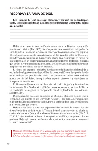 Lección 8 // Miércoles 22 de mayo

     RECORDAR LA FAMA DE DIOS
        Lee Habacuc 3. ¿Qué hace aquí Habacuc, y por qué eso es tan impor-
     tante, especialmente dadas las difíciles circunstancias y preguntas serias
     que afronta?




          Habacuc expresa su aceptación de los caminos de Dios en una oración
     puesta con música (Hab. 3:19). Siendo plenamente consciente del poder de
     Dios, le pide al Señor que recuerde su misericordia cuando comience el juicio.
     El profeta reverentemente evoca informes de los grandes actos de Dios en el
     pasado y ora para que traiga la redención ahora. Parece ubicarse en medio de
     los tiempos. Con un ojo mira hacia atrás, al acontecimiento del Éxodo, mientras
     que con el otro mira hacia adelante, al día del Señor. Anhela una demostración
     del poder de Dios en su situación presente.
          El himno del capítulo 3 describe poéticamente la liberación de Israel de la
     esclavitud en Egipto efectuada por Dios. Lo que sucedió en el tiempo del Éxodo
     es un anticipo del gran Día del Juicio. Los piadosos no deben estar ansiosos
     acerca del día del Señor, sino que deben esperar, perseverar y regocijarse en
     la esperanza que tienen.
          El himno también es una celebración del poder, la gloria y la naturaleza
     victoriosa de Dios. Se describe al Señor como soberano sobre toda la Tierra.
     La revelación de su gloria es comparable con el esplendor de una salida del
     sol (Hab. 3:4).
          Dios juzga a las naciones opresivas; no obstante, al mismo tiempo trae la
     redención a su pueblo en sus “carros de victoria” (Hab. 3:8). Superficialmente,
     el poder de Dios no siempre es visible, pero la persona de fe sabe que Dios está
     allí, no importa qué ocurra.
          Habacuc nos invita a mirar con expectativa la salvación de Jehová, cuando
     él establecerá su justicia sobre la Tierra y llenará el mundo con su gloria. Al
     cantar alabanzas al Señor, el pueblo de Dios se anima mutuamente (Efe. 5:19,
     20; Col. 3:16) a meditar en las acciones pasadas de Dios y a esperar el futuro
     glorioso. El ejemplo mismo de Habacuc demuestra cómo uno puede perseverar
     viviendo con esa visión.


        Medita en cómo Dios te guió en tu vida pasada. ¿De qué manera te ayuda esto a
        aprender a confiar en él y en su bondad, no importa qué traiga el futuro inmedia-
        to? ¿Por qué es tan importante contemplar el futuro eterno y final que nos espera?
        		
58
 
