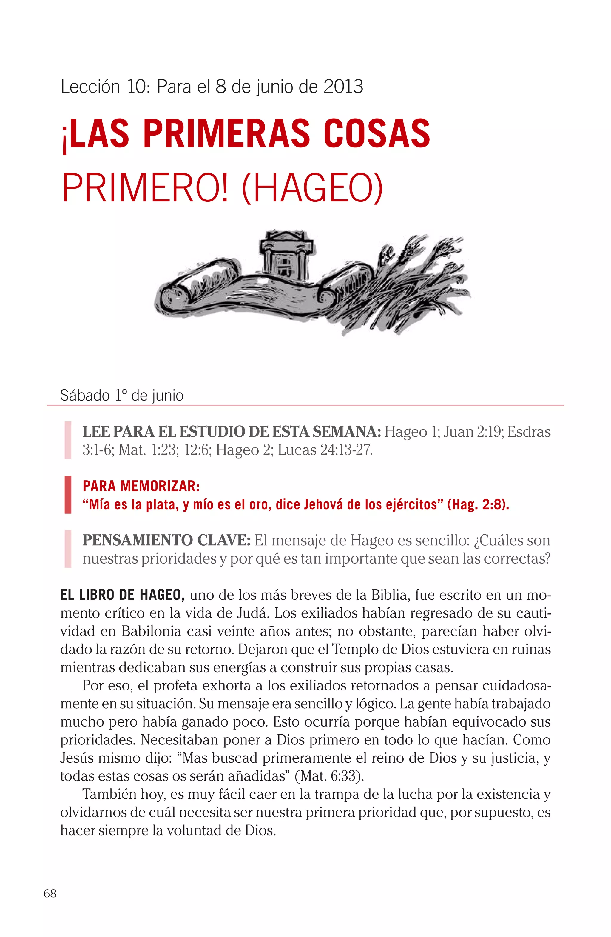 Lección 10: Para el 8 de junio de 2013

     ¡LAS PRIMERAS COSAS
     PRIMERO! (HAGEO)




     Sábado 1º de junio

        LEE PARA EL ESTUDIO DE ESTA SEMANA: Hageo 1; Juan 2:19; Esdras
        3:1-6; Mat. 1:23; 12:6; Hageo 2; Lucas 24:13-27.

        PARA MEMORIZAR:
        “Mía es la plata, y mío es el oro, dice Jehová de los ejércitos” (Hag. 2:8).

        PENSAMIENTO CLAVE: El mensaje de Hageo es sencillo: ¿Cuáles son
        nuestras prioridades y por qué es tan importante que sean las correctas?

     EL LIBRO DE HAGEO, uno de los más breves de la Biblia, fue escrito en un mo-
     mento crítico en la vida de Judá. Los exiliados habían regresado de su cauti-
     vidad en Babilonia casi veinte años antes; no obstante, parecían haber olvi-
     dado la razón de su retorno. Dejaron que el Templo de Dios estuviera en ruinas
     mientras dedicaban sus energías a construir sus propias casas.
         Por eso, el profeta exhorta a los exiliados retornados a pensar cuidadosa-
     mente en su situación. Su mensaje era sencillo y lógico. La gente había trabajado
     mucho pero había ganado poco. Esto ocurría porque habían equivocado sus
     prioridades. Necesitaban poner a Dios primero en todo lo que hacían. Como
     Jesús mismo dijo: “Mas buscad primeramente el reino de Dios y su justicia, y
     todas estas cosas os serán añadidas” (Mat. 6:33).
         También hoy, es muy fácil caer en la trampa de la lucha por la existencia y
     olvidarnos de cuál necesita ser nuestra primera prioridad que, por supuesto, es
     hacer siempre la voluntad de Dios.



68
 