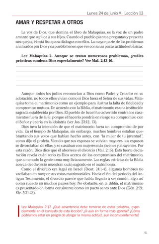 Lunes 24 de junio // Lección 13

AMAR Y RESPETAR A OTROS
    La voz de Dios, que domina el libro de Malaquías, es la voz de un padre
amante que suplica a sus hijos. Cuando el pueblo plantea preguntas y presenta
sus quejas, él está listo para dialogar con ellos. La mayor parte de los problemas
analizados por Dios y su pueblo tienen que ver con unas pocas actitudes básicas.

   Lee Malaquías 2. Aunque se tratan numerosos problemas, ¿cuáles
prácticas condena Dios especialmente? Ver Mal. 2:13-16.




    Aunque todos los judíos reconocían a Dios como Padre y Creador en su
adoración, no todos ellos vivían como si Dios fuera el Señor de sus vidas. Mala-
quías toma el matrimonio como un ejemplo para ilustrar la falta de fidelidad y
compromiso mutuos. De acuerdo con la Biblia, el matrimonio es una institución
sagrada establecida por Dios. El pueblo de Israel fue advertido contra los casa-
mientos fuera de la fe, porque el hacerlo pondría en riesgo su compromiso con
el Señor y caería en la idolatría (ver Jos. 23:12, 13).
    Dios tuvo la intención de que el matrimonio fuera un compromiso de por
vida. En el tiempo de Malaquías, sin embargo, muchos hombres estaban que-
brantando sus votos que habían hecho antes, con “la mujer de tu juventud”,
como dijo el profeta. Viendo que sus esposas se volvían mayores, los esposos
se divorciaban de ellas, y se casaban con mujeres más jóvenes y atrayentes. Por
esta razón, Dios dice que él aborrece el divorcio (Mal. 2:16). Esta fuerte decla-
ración revela cuán serio es Dios acerca de los compromisos del matrimonio,
que a menudo la gente toma muy livianamente. Las reglas estrictas de la Biblia
acerca del divorcio muestran cuán sagrado es el matrimonio.
    Como el divorcio era legal en Israel (Deut. 24:1-4), algunos hombres no
vacilaban en romper sus votos matrimoniales. Hacia el fin del período del An-
tiguo Testamento, el divorcio parece que había llegado a ser común, algo así
como sucede en muchos países hoy. No obstante, en la Biblia, el matrimonio
es presentado en forma consistente como un pacto santo ante Dios (Gén. 2:24;
Efe. 5:21-23).


   Lee Malaquías 2:17. ¿Qué advertencia debe tomarse de estas palabras, espe-
   cialmente en el contexto de esta lección? ¿O aun en forma más general? ¿Cómo
   podríamos estar en peligro de abrigar la misma actitud, aun inconscientemente?




                                                                                     91
 