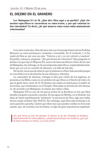 Lección 13 // Martes 25 de junio

     EL DIEZMO EN EL GRANERO
        Lee Malaquías 3:1 al 10. ¿Qué dice Dios aquí a su pueblo? ¿Qué ele-
     mentos específicos se encuentran en estos textos, y por qué estarían to-
     dos vinculados? Es decir, ¿de qué manera estas cosas están mutuamente
     relacionadas?




         Con estos versículos, Dios declara otra vez el mensaje básico de los Profetas
     Menores: su amor permanece constante e invariable. En el versículo 7, el lla-
     mado de Dios se oye una vez más: “Volveos a mí, y yo me volveré a vosotros”.
     El pueblo, entonces, pregunta: “¿En qué hemos de volvernos?” Esta pregunta es
     similar a la que hay en Miqueas 6:6, acerca de traer sacrificios a Dios. En el caso
     de Malaquías, sin embargo, se da una respuesta específica y, sorprendentemente,
     tiene que ver con la cuestión de diezmar, o la falta de hacerlo.
         De hecho, los acusa de robar lo que le pertenece a Dios. Esto sucedió porque
     no eran fieles en la devolución de sus diezmos y ofrendas.
         La costumbre de diezmar, entregar el diez por ciento de los ingresos, se
     presenta en la Biblia como un recordativo de que Dios es el Dueño de todo y lo
     que la gente tiene viene de él. El diezmo era usado en Israel para el sostén de
     los levitas, que ministraban en el Templo. Descuidar la devolución del diezmo
     es, de acuerdo con Malaquías, lo mismo que robar a Dios.
         Malaquías 3:10 es uno de los pocos textos de la Escritura en los que Dios
     desafía a la gente a ponerlo a prueba. En las aguas de Meriba, en el desierto, los
     hijos de Israel repetidamente “probaron” la paciencia de Dios, algo que había
     hecho enojar al Señor (Sal. 95:8-11). Sin embargo, aquí Dios está invitando a Is-
     rael a ponerlo a prueba. Quiere que ellos vean que pueden confiar en él en este
     asunto, que, de acuerdo con los textos, es algo de gran importancia espiritual.


        ¿En qué forma el acto de devolver el diezmo (y de dar ofrendas) te fortalece
        espiritualmente? En otras palabras, cuando haces trampa con el diezmo, ¿por qué
        te haces trampa a ti mismo, y no solo a Dios?




92
 