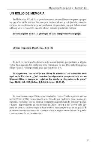 Miércoles 26 de junio // Lección 13

UN ROLLO DE MEMORIA
    En Malaquías 3:13 al 18, el pueblo se queja de que Dios no se preocupa por
los pecados de la Nación. Los que practicaban el mal y la injusticia parecían
escapar sin que los notaran, y así muchos se preguntaban por qué debían servir
a Dios y vivir rectamente, cuando el mal parecía quedar sin castigo.

   Lee Malaquías 3:14 y 15. ¿Por qué es fácil comprender esa queja?




   ¿Cómo respondió Dios? (Mal. 3:16-18)




   Es fácil en este mundo, donde existe tanta injusticia, preguntarse si alguna
vez se hará justicia. Sin embargo, aquí el mensaje es que Dios sabe todas esas
cosas y que él recompensará a los que son fieles a él.

    La expresión “un rollo (o, un libro) de memoria” se encuentra solo
aquí en la Escritura. ¿Qué enseñan los siguientes pasajes acerca de los
libros de Dios en los que se registran los nombres y los actos de la gente?
Éxo. 32:32; Sal. 139:16; Isa. 4:3; 65:6; Apoc. 20:11-15.




    La conclusión es que Dios conoce todas las cosas. Él sabe quiénes son los
suyos (2 Tim. 2:19) y quiénes no lo son. Todo lo que podemos hacer, como pe-
cadores, es clamar por su justicia, reclamar sus promesas de perdón y poder,
y luego –dependiendo de los méritos de Cristo– morir al yo, y vivir para él y
para los demás, sabiendo que al final nuestra única esperanza es su gracia. Si
ponemos nuestra esperanza en nosotros mismos, seguramente hemos de quedar
chasqueados, de un modo u otro.




                                                                                  93
 