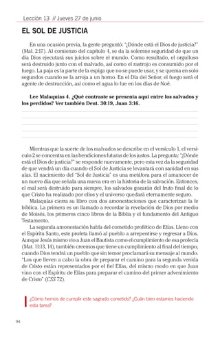 Lección 13 // Jueves 27 de junio

     EL SOL DE JUSTICIA
         En una ocasión previa, la gente preguntó: “¿Dónde está el Dios de justicia?”
     (Mal. 2:17). Al comienzo del capítulo 4, se da la solemne seguridad de que un
     día Dios ejecutará sus juicios sobre el mundo. Como resultado, el orgulloso
     será destruido junto con el malvado, así como el rastrojo es consumido por el
     fuego. La paja es la parte de la espiga que no se puede usar, y se quema en solo
     segundos cuando se la arroja a un horno. En el Día del Señor, el fuego será el
     agente de destrucción, así como el agua lo fue en los días de Noé.

         Lee Malaquías 4. ¿Qué contraste se presenta aquí entre los salvados y
     los perdidos? Ver también Deut. 30:19, Juan 3:16.




         Mientras que la suerte de los malvados se describe en el versículo 1, el versí-
     culo 2 se concentra en las bendiciones futuras de los justos. La pregunta: “¿Dónde
     está el Dios de justicia?” se responde nuevamente, pero esta vez da la seguridad
     de que vendrá un día cuando el Sol de Justicia se levantará con sanidad en sus
     alas. El nacimiento del “Sol de Justicia” es una metáfora para el amanecer de
     un nuevo día que señala una nueva era en la historia de la salvación. Entonces,
     el mal será destruido para siempre, los salvados gozarán del fruto final de lo
     que Cristo ha realizado por ellos y el universo quedará eternamente seguro.
         Malaquías cierra su libro con dos amonestaciones que caracterizan la fe
     bíblica. La primera es un llamado a recordar la revelación de Dios por medio
     de Moisés, los primeros cinco libros de la Biblia y el fundamento del Antiguo
     Testamento.
         La segunda amonestación habla del cometido profético de Elías. Lleno con
     el Espíritu Santo, este profeta llamó al pueblo a arrepentirse y regresar a Dios.
     Aunque Jesús mismo vio a Juan el Bautista como el cumplimiento de esa profecía
     (Mat. 11:13, 14), también creemos que tiene un cumplimiento al final del tiempo,
     cuando Dios tendrá un pueblo que sin temor proclamará su mensaje al mundo.
     “Los que lleven a cabo la obra de preparar el camino para la segunda venida
     de Cristo están representados por el fiel Elías, del mismo modo en que Juan
     vino con el Espíritu de Elías para preparar el camino del primer advenimiento
     de Cristo” (CSS 72).


        ¿Cómo hemos de cumplir este sagrado cometido? ¿Cuán bien estamos haciendo
        esta tarea?


94
 