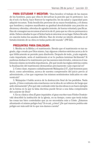 Viernes 28 de junio // Lección 13

    PARA ESTUDIAR Y MEDITAR: “Dios bendice el trabajo de las manos
de los hombres, para que ellos le devuelvan la porción que le pertenece. Les
da el sol y la lluvia; hace florecer la vegetación; les da salud y capacidad para
adquirir recursos. Toda bendición proviene de su mano bondadosa, y él desea
que hombres y mujeres manifiesten su gratitud devolviéndole una porción en
diezmos y ofrendas, ofrendas de agradecimiento, de buena voluntad y pacíficas.
Han de consagrar sus recursos al servicio de él, para que su viña no permanezca
árida. Deben estudiar lo que el Señor haría si estuviese en su lugar. Deben llevarle
en oración todos los asuntos difíciles. Han de revelar un interés altruista en el
fortalecimiento de su obra en todas partes del mundo” (PR 522).

   PREGUNTAS PARA DIALOGAR:
     1. Medita en la Biblia y el matrimonio. Siendo que el matrimonio es tan sa-
grado, algo creado por Dios mismo, hay algunos criterios estrictos acerca de lo
que bíblicamente se permite para disolverlo. Después de todo, ¿cuán sagrado,
cuán importante, sería el matrimonio si se lo pudiera terminar fácilmente? Si
pudieras deshacer tu matrimonio por las razones más triviales, entonces el ma-
trimonio mismo no tendría importancia. ¿De qué modo las reglas estrictas contra
la finalización del matrimonio demuestran precisamente cuán especial es?
     2. Como clase, repasen cuidadosamente Malaquías 2:17. ¿Qué tenemos para
decir, como adventistas, acerca de nuestra comprensión del juicio previo al
advenimiento, a los que expresan los mismos sentimientos indicados en este
versículo?
     3. Malaquías 4 habla acerca de la destrucción final de los perdidos. Nada
queda. ¿Cómo contrasta esta enseñanza con la idea de un infierno de fuego que
arde eternamente? ¿Por qué este contraste entre las dos ideas es un buen ejemplo
de la forma en la que la falsa doctrina puede llevar a una falsa comprensión
del carácter de Dios?
     4. En su clásica obra El gran inquisidor, el gran escritor ruso Fiódor Dostoie-
vski describió la institución de la iglesia, en su tiempo, como que tenía todas
las cosas tan bien controladas que ya no necesitaba más a Cristo. ¿Estamos
afrontando el mismo peligro hoy? Si es así, ¿cómo? ¿De qué manera podría este
peligro ser más sutil de lo que nos damos cuenta?			




                                                                                       95
 