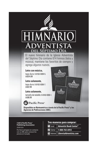 El nuevo himnario de la Iglesia Adventista
           del Séptimo Día contiene 614 himnos (letra y
           música), mantiene los favoritos de siempre y
           agrega algunos nuevos.
           Letra con música,
           tapa dura: 0-8163-9309-5.
           US$14.99

           Letra solamente,
           tapa dura: 0-8163-9308-7.
           US$7.99

           Letra solamente,
           tamaño de bolsillo: 0-8163-9300-1.
           US$6.99



         Disponibles en Norteamérica a través de la Pacific Press® y las
         Agencias de Publicaciones (ABC).




©2012 Pacific Press®
Publishing Association
25591253
Por favor póngase en contacto
con su ABC para conocer los
precios en Canadá.
 
