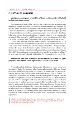 70
Lección 10 // Lunes 28 de agosto
EL PACTO CON ABRAHAM
¿Qué promesas de pacto le hizo Dios a Abram en Génesis 12:1 al 5? ¿Cuál
fue la respuesta de Abram?
Las promesas iniciales de Dios a Abram conforman uno de los pasajes más po-
derososdelAntiguoTestamento.EstosversículosestánllenosdelagraciadeDios.Es
Dios,noAbram,elquehacelaspromesas.Abramnohabíahechonadaparaganarse
o merecer el favor de Dios, ni tampoco hay ninguna indicación que sugiera que Dios
y Abram de alguna manera hayan obrado juntos para crear este pacto. Dios hace
todas las promesas. En contraste, Abram es llamado a tener fe en la certeza de la
promesa de Dios, no una “fe” endeble, sino una fe que se manifiesta cuando él deja
a su familia extendida (¡a los 75 años!) y se marcha a la tierra que Dios le prometió.
“Con la ‘bendición’ pronunciada sobre Abraham, y por medio de él a todos
los seres humanos, el Creador renovó su propósito redentor. Había ‘bendecido’ a
Adán y a Eva en el paraíso (Gén. 1:28; 5:2) y luego ‘bendijo Dios a Noé y a sus hijos’
después del diluvio (9:1). De este modo, Dios clarificó su promesa anterior de un
Redentorqueredimiríaatodalahumanidad,destruiríaelmalyrestauraríaelParaíso
(Gén. 3:15). Dios confirmó su promesa de bendecir a ‘todas las familias de la Tierra’
en su alcance universal”. –Hans K. LaRondelle, Our Creator Redeemer, pp. 22, 23.
Después de diez años de esperar que naciera el hijo prometido, ¿qué
preguntas tenía Abram sobre la promesa de Dios? Génesis 15:1-6.
A menudo es fácil glorificar a Abram como el hombre de fe que nunca tuvo
preguntas ni dudas. Sin embargo, la Escritura señala un cuadro diferente. Abram
creyó, pero también tuvo preguntas en el camino. Su fe era una fe en crecimiento.
Como el padre en Marcos 9:24, Abram básicamente le dijo a Dios, en Génesis 15:8:
“Creo, ayuda mi incredulidad”. En respuesta, Dios, en su gracia, le aseguró a Abram
la certeza de su promesa al hacer un pacto formal con él (Gén. 15:7-18). Lo que hace
que este pacto sea tan sorprendente no es el hecho de que Dios haga un pacto con
Abraham sino el grado al que estuvo dispuesto Dios a condescender con él para
hacerlo. A diferencia de otros gobernantes del antiguo Cercano Oriente, que se
mostrabanreticentesalaideadehacerpromesasvinculantesconsussúbditos,Dios
no solamente le dio su palabra a Abraham, sino también, al pasar simbólicamente
entre las partes de los animales degollados, puso su propia vida como garantía. Por
supuesto, en última instancia, Jesús dio su vida en el Calvario para hacer realidad
su promesa.
¿Cuáles son algunas áreas en las que ahora debes avanzar por fe y creer en lo
que parece imposible? ¿Cómo puedes aprender a seguir aferrándote de las pro-
mesas de Dios, pase lo que pase?
 