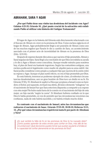 71
// Lección 10Martes 29 de agosto
ABRAHAM, SARA Y AGAR
¿Por qué Pablo tiene una visión tan desdeñosa del incidente con Agar?
Gálatas 4:21-31; Génesis 16. ¿Qué punto crucial de la salvación está enfati-
zando Pablo al utilizar esta historia del Antiguo Testamento?
El lugar de Agar en la historia del Génesis está directamente relacionado con
el fracaso de Abram en creer en la promesa de Dios. Como esclava egipcia en el
hogar de Abram, Agar probablemente llegó a ser posesión de Abram como uno
de los muchos regalos que Faraón le dio a cambio de Sara, un acontecimiento
asociado con el primer acto de incredulidad de Abram en la promesa de Dios
(Gén. 12:11-16).
Después de esperar durante diez años a que naciera el hijo prometido, Abram y
Saraí seguían sin hijos. Saraí llegó a la conclusión de que Dios necesitaba su ayuda
y le dio a Agar a Abram como concubina. Aunque resulte extraño para nosotros
hoy, el plan de Saraí era bastante ingenioso. Según las costumbres antiguas, una
esclava podía servir legalmente como madre de alquiler para su ama estéril. Así,
Saraí podía considerar como propio a cualquier hijo que naciera de la unión entre
su esposo y Agar. Aunque el plan surtió efecto, no era el hijo prometido por Dios.
En esta historia, tenemos un poderoso ejemplo de cómo, al enfrentar circuns-
tancias desalentadoras, aun un gran hombre de Dios tuvo un desliz en su fe. En
Génesis 17:18 y 19, Abraham le suplicó a Dios que aceptara a Ismael como su here-
dero; el Señor, por supuesto, rechazó esa oferta. ¡El único elemento “milagroso” en
el nacimiento de Ismael fue que Sara estuviera dispuesta a compartir a su esposo
con otra mujer! No hubo nada fuera de lo común en el nacimiento del hijo de esta
mujer, un hijo nacido “según la carne”. Si Abraham hubiera confiado en lo que
Dios le había prometido, en vez de permitir que las circunstancias vencieran esa
confianza, nada de esto habría sucedido, y se habría evitado mucho dolor.
En contraste con el nacimiento de Ismael, mira las circunstancias que
rodearon el nacimiento de Isaac. Génesis 17:15-19; 18:10-13; Hebreos 11:11,
12. ¿Por qué estas circunstancias requirieron tanta fe por parte de Abraham
y Sara?
¿En qué sentido tu falta de fe en las promesas de Dios te ha causado dolor?
¿Cómo puedes aprender de estos errores para confiar en Dios, más allá de las
circunstancias? ¿Qué decisiones puedes tomar que puedan ayudarte a fortalecer
tu capacidad de confiar plenamente en las promesas de Dios?
 