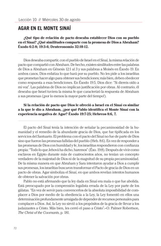72
Lección 10 // Miércoles 30 de agosto
AGAR EN EL MONTE SINAÍ
¿Qué tipo de relación de pacto deseaba establecer Dios con su pueblo
en el Sinaí? ¿Qué similitudes comparte con la promesa de Dios a Abraham?
Éxodo 6:2-8; 19:3-6; Deuteronomio 32:10-12.
Diosdeseabacompartir,conelpueblodeIsraelenelSinaí,lamismarelaciónde
pactoquecompartióconAbraham.Dehecho,existensimilitudesentrelaspalabras
de Dios a Abraham en Génesis 12:1 al 3 y sus palabras a Moisés en Éxodo 19. En
ambos casos, Dios enfatiza lo que hará por su pueblo. No les pide a los israelitas
que prometan hacer algo para obtener sus bendiciones; más bien, deben obedecer
como respuesta a esas bendiciones. En Éxodo 19:5, Dios dice: “Si diereis oído a
mi voz”. Las palabras de Dios no implican justificación por obras. Al contrario, él
deseaba que Israel tuviera la misma fe que caracterizó la respuesta de Abraham
a sus promesas (¡por lo menos la mayor parte del tiempo!).
Si la relación de pacto que Dios le ofreció a Israel en el Sinaí es similar
a la que le dio a Abraham, ¿por qué Pablo identifica el Monte Sinaí con la
experiencia negativa de Agar? Éxodo 19:7-25; Hebreos 8:6, 7.
El pacto del Sinaí tenía la intención de señalar la pecaminosidad de la hu-
manidad y el remedio de la abundante gracia de Dios, que fue tipificada en los
servicios del Santuario. El problema con el pacto del Sinaí no fue de parte de Dios
sino que fueron las promesas fallidas del pueblo (Heb. 8:6). En vez de responder a
las promesas de Dios con humildad y fe, los israelitas respondieron con confianza
propia: “Todo lo que Jehová ha dicho, haremos” (Éxo. 19:8). Después de vivir como
esclavos en Egipto durante más de cuatrocientos años, no tenían un concepto
verdadero de la majestad de Dios ni de la magnitud de su propia pecaminosidad.
De la misma manera en que Abraham y Sara intentaron ayudar a Dios a cumplir
sus promesas, los israelitas buscaron transformar el Pacto de gracia de Dios en un
pacto de obras. Agar simboliza el Sinaí, en que ambos revelan intentos humanos
de obtener la salvación por obras.
Pablo no está afirmando que la ley dada en Sinaí era mala o que fue abolida.
Está preocupado por la comprensión legalista errada de la Ley por parte de los
gálatas. “En vez de servir para convencerlos de la absoluta imposibilidad de com-
placer a Dios por medio de la obediencia a la Ley, la Ley fomentó en ellos una
determinación profundamente arraigada de depender de recursos personales para
complacer a Dios. Así, la Ley no sirvió a los propósitos de la gracia de llevar a los
judaizantes a Cristo. Más bien, les cerró el paso a Cristo”.–O. Palmer Robertson,
The Christ of the Covenants, p. 181.
 