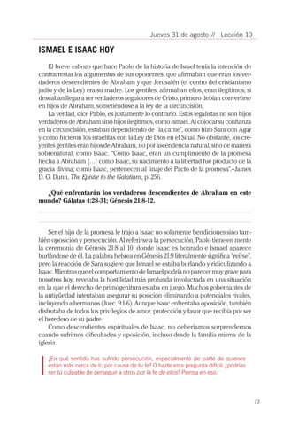 73
// Lección 10Jueves 31 de agosto
ISMAEL E ISAAC HOY
El breve esbozo que hace Pablo de la historia de Israel tenía la intención de
contrarrestar los argumentos de sus oponentes, que afirmaban que eran los ver-
daderos descendientes de Abraham y que Jerusalén (el centro del cristianismo
judío y de la Ley) era su madre. Los gentiles, afirmaban ellos, eran ilegítimos; si
deseaban llegar a ser verdaderos seguidores de Cristo, primero debían convertirse
en hijos de Abraham, sometiéndose a la ley de la circuncisión.
La verdad, dice Pablo, es justamente lo contrario. Estos legalistas no son hijos
verdaderos de Abraham sino hijos ilegítimos, como Ismael. Al colocar su confianza
en la circuncisión, estaban dependiendo de “la carne”, como hizo Sara con Agar
y como hicieron los israelitas con la Ley de Dios en el Sinaí. No obstante, los cre-
yentes gentiles eran hijos de Abraham, no por ascendencia natural, sino de manera
sobrenatural, como Isaac. “Como Isaac, eran un cumplimiento de la promesa
hecha a Abraham […] como Isaac, su nacimiento a la libertad fue producto de la
gracia divina; como Isaac, pertenecen al linaje del Pacto de la promesa”.–James
D. G. Dunn, The Epistle to the Galatians, p. 256.
¿Qué enfrentarán los verdaderos descendientes de Abraham en este
mundo? Gálatas 4:28-31; Génesis 21:8-12.
Ser el hijo de la promesa le trajo a Isaac no solamente bendiciones sino tam-
bién oposición y persecución. Al referirse a la persecución, Pablo tiene en mente
la ceremonia de Génesis 21:8 al 10, donde Isaac es honrado e Ismael aparece
burlándose de él. La palabra hebrea en Génesis 21:9 literalmente significa “reírse”,
pero la reacción de Sara sugiere que Ismael se estaba burlando y ridiculizando a
Isaac. Mientras que el comportamiento de Ismael podría no parecer muy grave para
nosotros hoy, revelaba la hostilidad más profunda involucrada en una situación
en la que el derecho de primogenitura estaba en juego. Muchos gobernantes de
la antigüedad intentaban asegurar su posición eliminando a potenciales rivales,
incluyendo a hermanos (Juec. 9:1-6). Aunque Isaac enfrentaba oposición, también
disfrutaba de todos los privilegios de amor, protección y favor que recibía por ser
el heredero de su padre.
Como descendientes espirituales de Isaac, no deberíamos sorprendernos
cuando sufrimos dificultades y oposición, incluso desde la familia misma de la
iglesia.
¿En qué sentido has sufrido persecución, especialmente de parte de quienes
están más cerca de ti, por causa de tu fe? O hazte esta pregunta difícil: ¿podrías
ser tú culpable de perseguir a otros por la fe de ellos? Piensa en eso.
 