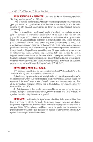 74
Lección 10 // Viernes 1° de septiembre
PARA ESTUDIAR Y MEDITAR: Lee Elena de White, Patriarcas y profetas,
“La Ley y los dos pactos”, pp. 333-343.
“Pero si el pacto confirmado a Abraham contenía la promesa de la redención,
¿por qué se hizo otro pacto en el Sinaí? Durante su esclavitud, el pueblo había
perdido en alto grado el conocimiento de Dios y de los principios del pacto de
Abraham […].
“Dios los llevó al Sinaí; manifestó allí su gloria; les dio la Ley, con la promesa de
grandes bendiciones siempre que obedecieran: ‘Ahora pues, si dais oído a mi voz,
y guardáis mi pacto […] vosotros me seréis un reino de sacerdotes, y gente santa’
(Éxo. 19:5, 6). Los israelitas no percibían la pecaminosidad de su propio corazón,
y no comprendían que sin Cristo les era imposible guardar la Ley de Dios; y con
excesiva premura concertaron su pacto con Dios […]. Sin embargo, apenas unas
pocas semanas después, quebrantaron su pacto con Dios al postrarse a adorar una
imagen fundida. No podían esperar el favor de Dios por medio de un pacto que
ya habían roto; y entonces, viendo su pecaminosidad y su necesidad de perdón,
llegaron a sentir la necesidad del Salvador revelado en el pacto de Abraham y sim-
bolizado en los sacrificios. De manera que, mediante la fe y el amor, se vincularon
con Dios como su libertador de la esclavitud del pecado. Ya estaban capacitados
para apreciar las bendiciones del Nuevo Pacto” (PP 341, 342).
PREGUNTAS PARA DIALOGAR:
1. Tu caminar con el Señor ¿se parece más al estilo del “Antiguo Pacto” o al del
“Nuevo Pacto”? ¿Cómo puedes notar la diferencia?
2.¿Cuálessonalgunosproblemasdetuiglesialocalqueestáncausandotensión
en el cuerpo de Cristo? ¿De qué manera se están resolviendo? Aunque puede ser
que seas víctima de “persecución”, ¿de qué manera puedes asegurarte, también,
de no ser tú el que persigue? ¿Dónde está la delgada línea divisoria en esto? (Ver
también Mat. 18:15-17.)
3. ¿Cuántas veces le has hecho promesas al Señor de que no harías esto o
aquello, solo para terminar haciéndolo? ¿De qué manera esta triste realidad te
ayuda a entender el significado de la gracia?
RESUMEN: Las historias de Agar, Ismael y los hijos de Israel en el Sinaí ilus-
tran la necedad de intentar depender de nuestros propios esfuerzos para lograr
lo que Dios ha prometido. Este método de justificación propia se conoce como el
Antiguo Pacto. El Nuevo Pacto es el Pacto eterno de gracia, que fue establecido
primeramente con Adán y Eva después del pecado y renovado con Abraham, y
que halla su cumplimiento final en Cristo.
 