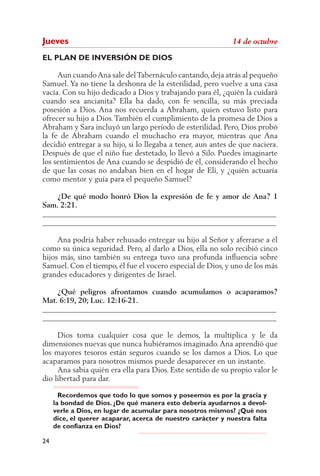 Jueves                                                        14 de octubre

EL PLAN DE INVERSIÓN DE DIOS

     Aun cuando Ana sale del Tabernáculo cantando, deja atrás al pequeño
Samuel. Ya no tiene la deshonra de la esterilidad, pero vuelve a una casa
vacía. Con su hijo dedicado a Dios y trabajando para él, ¿quién la cuidará
cuando sea ancianita? Ella ha dado, con fe sencilla, su más preciada
posesión a Dios. Ana nos recuerda a Abraham, quien estuvo listo para
ofrecer su hijo a Dios. También el cumplimiento de la promesa de Dios a
Abraham y Sara incluyó un largo período de esterilidad. Pero, Dios probó
la fe de Abraham cuando el muchacho era mayor, mientras que Ana
decidió entregar a su hijo, si lo llegaba a tener, aun antes de que naciera.
Después de que el niño fue destetado, lo llevó a Silo. Puedes imaginarte
los sentimientos de Ana cuando se despidió de él, considerando el hecho
de que las cosas no andaban bien en el hogar de Elí, y ¿quién actuaría
como mentor y guía para el pequeño Samuel?

    ¿De qué modo honró Dios la expresión de fe y amor de Ana? 1
Sam. 2:21.
______________________________________________________________
______________________________________________________________

     Ana podría haber rehusado entregar su hijo al Señor y aferrarse a él
como su única seguridad. Pero, al darlo a Dios, ella no solo recibió cinco
hijos más, sino también su entrega tuvo una profunda influencia sobre
Samuel. Con el tiempo, él fue el vocero especial de Dios, y uno de los más
grandes educadores y dirigentes de Israel.

    ¿Qué peligros afrontamos cuando acumulamos o acaparamos?
Mat. 6:19, 20; Luc. 12:16-21.
______________________________________________________________
______________________________________________________________

     Dios toma cualquier cosa que le demos, la multiplica y le da
dimensiones nuevas que nunca hubiéramos imaginado. Ana aprendió que
los mayores tesoros están seguros cuando se los damos a Dios. Lo que
acaparamos para nosotros mismos puede desaparecer en un instante.
     Ana sabía quién era ella para Dios. Este sentido de su propio valor le
dio libertad para dar.

       Recordemos que todo lo que somos y poseemos es por la gracia y
     la bondad de Dios. ¿De qué manera esto debería ayudarnos a devol-
     verle a Dios, en lugar de acumular para nosotros mismos? ¿Qué nos
     dice, el querer acaparar, acerca de nuestro carácter y nuestra falta
     de confianza en Dios?

24
 