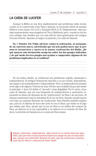Lunes 1º de octubre // Lección 1

LA CAÍDA DE LUCIFER
    Aunque la Biblia no nos dice explícitamente qué problemas están involu­
crados en la controversia entre Dios y Satanás, se los puede inferir de pasajes
bíblicos como Isaías 14:4 al 21 y Ezequiel 28:12 al 19. Originalmente, estos pa­
sajes representaban reyes paganos de Tiro y Babilonia; pero, cuando se los lee
con cuidado, hay detalles que van más allá de estos gobernantes del antiguo
Cercano Oriente. Apuntan al origen, la posición y la caída de Satanás.

   En 1 Timoteo 3:6, Pablo advierte contra la ordenación, al ancianato,
de un converso nuevo, advirtiendo que tal acto podría hacer que la per-
sona se envaneciera y cayera en la misma condenación del diablo. ¿De
qué manera esta declaración arroja luz sobre los dos pasajes indicados,
y de qué modo los tres pasajes nos ayudan a comprender algunos de los
problemas implicados en el conflicto?




    De los textos citados, se evidencian tres problemas: orgullo, autonomía e
independencia. El Antiguo Testamento describe a un ser creado, dependiente,
que aspira a ser autosuficiente e independiente. Pero, la independencia siempre
es de algo o de alguien. Primera de Juan 3:8 dice que el diablo ha pecado desde
el principio; 1 Juan 3:4 define el “pecado” como ilegalidad. Por lo tanto, el pe­
cado de Satanás, que era una búsqueda de independencia y autonomía, re­
presentó un deseo de liberarse de las “restricciones” de Dios y de sus leyes. Al
rehusar mantenerse bajo la autoridad de la Ley de Dios, Satanás mostró querer
vivir bajo un conjunto diferente de condiciones. Esta rebelión también implica
que, para él, el sistema de leyes del cielo no era el ideal, que había en él algo
que estaba mal. Pero, siendo que la Ley de Dios es un reflejo del carácter de
Dios, un defecto en la Ley equivaldría a un defecto en el carácter de Dios. Es
decir, la rebelión de Satanás era en contra de Dios mismo.




   Orgullo, autonomía, independencia. ¿Qué evocan en tu mente estas tres pala-
   bras? ¿De qué modo incluso nosotros estamos en peligro de caer en estas tram-
   pas, aunque sea sutilmente? Después de todo, bajo las condiciones correctas,
   ¿qué hay de malo en cualquiera de estas ideas?
                                                                                    7
 