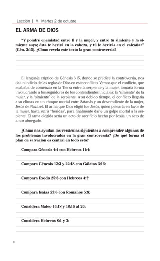 Lección 1 // Martes 2 de octubre

    EL ARMA DE DIOS
       “Y pondré enemistad entre ti y la mujer, y entre tu simiente y la si-
    miente suya; ésta te herirá en la cabeza, y tú le herirás en el calcañar”
    (Gén. 3:15). ¿Cómo revela este texto la gran controversia?




        El lenguaje críptico de Génesis 3:15, donde se predice la controversia, nos
    da un indicio de las reglas de Dios en este conflicto. Vemos que el conflicto, que
    acababa de comenzar en la Tierra entre la serpiente y la mujer, tomaría forma
    involucrando a los seguidores de los contendientes iniciales: la “simiente” de la
    mujer, y la “simiente” de la serpiente. A su debido tiempo, el conflicto llegaría
    a su clímax en un choque mortal entre Satanás y un descendiente de la mujer,
    Jesús de Nazaret. El arma que Dios eligió fue Jesús, quien pelearía en favor de
    la mujer, hasta sufrir “heridas”, para finalmente darle un golpe mortal a la ser­
    piente. El arma elegida sería un acto de sacrificio hecho por Jesús, un acto de
    amor abnegado.

        ¿Cómo nos ayudan los versículos siguientes a comprender algunos de
    los problemas involucrados en la gran controversia? ¿De qué forma el
    plan de salvación es central en todo esto?

       Compara Génesis 4:4 con Hebreos 11:4:


       Compara Génesis 12:3 y 22:18 con Gálatas 3:16:


       Compara Éxodo 25:8 con Hebreos 4:2:


       Compara Isaías 53:6 con Romanos 5:8:


       Considera Mateo 16:18 y 18:16 al 20:


       Considera Hebreos 8:1 y 2:




8
 
