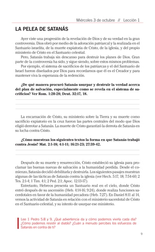 Miércoles 3 de octubre // Lección 1

LA PELEA DE SATANÁS
    Ayer viste una progresión de la revelación de Dios y de su verdad en la gran
controversia. Dios obró por medio de la adoración patriarcal y la realizada en el
Santuario israelita, de la muerte expiatoria de Cristo, de la iglesia, y del propio
ministerio de Cristo en el Santuario celestial.
    Pero, Satanás trabaja sin descanso para destruir los planes de Dios. Gran
parte de la controversia ha sido, y sigue siendo, sobre estos mismos problemas.
    Por ejemplo, el sistema de sacrificios de los patriarcas y el del Santuario de
Israel fueron diseñados por Dios para recordarnos que él es el Creador y para
mantener viva la esperanza de la redención.

    ¿De qué manera procuró Satanás usurpar y destruir la verdad acerca
del plan de salvación, especialmente como se revela en el sistema de sa-
crificios? Ver Rom. 1:20-28; Deut. 32:17, 18.




    La encarnación de Cristo, su ministerio sobre la Tierra y su muerte como
sacrificio expiatorio en la cruz fueron las partes centrales del modo que Dios
eligió derrotar a Satanás. La muerte de Cristo garantizó la derrota de Satanás en
su lucha contra Cristo.

   ¿Cómo muestran los siguientes textos la forma en que Satanás trabajó
contra Jesús? Mat. 2:1-18; 4:1-11; 16:21-23; 27:39-42.




    Después de su muerte y resurrección, Cristo estableció su iglesia para pro­
clamar las buenas nuevas de salvación a la humanidad perdida. Desde el co­
mienzo, Satanás decidió debilitarla y destruirla. Los siguientes pasajes muestran
algunas de las tácticas de Satanás contra la iglesia (ver Hech. 5:17, 18; 7:54-60; 2
Tes. 2:1-4; 1 Tim. 4:1; 2 Ped. 2:1; Apoc. 12:13-17).
    Entretanto, Hebreos presenta un Santuario real en el cielo, donde Cristo
entró después de su ascensión (Heb. 4:14-16; 9:24), donde realiza funciones sa­
cerdotales en favor de la humanidad pecadora (Heb. 7:27). En Daniel 8:11 al 14,
vemos la actividad de Satanás en relación con el ministerio sacerdotal de Cristo
en el Santuario celestial, y su intento de usurpar ese ministerio.


   Lee 1 Pedro 5:8 y 9. ¿Qué advertencia da y cómo podemos vivirla cada día?
   ¿Cómo podemos resistir al diablo? ¿Cuán a menudo percibes los esfuerzos de
   Satanás en contra de ti?
                                                                                       9
 