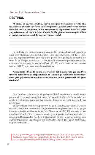 Lección 1 // Jueves 4 de octubre

     DESTINOS
         “Y si mal os parece servir a Jehová, escogeos hoy a quién sirváis; si a
     los dioses a quienes sirvieron vuestros padres, cuando estuvieron al otro
     lado del río, o a los dioses de los amorreos en cuya tierra habitáis; pero
     yo y mi casa serviremos a Jehová” (Jos. 24:15). ¿Cómo se nota aquí cuál es
     el problema fundacional de la gran controversia?




         La profecía nos proporciona una vista de las escenas finales del conflicto
     entre Dios y Satanás. Durante 1.260 años (Dan. 7:25; 12:7; Apoc. 11:2; 12:14; 13:5),
     Satanás, esporádicamente pero en forma persistente, persiguió al pueblo de
     Dios. En un choque final (Apoc. 12, 13), Satanás emplea dos poderes terrenales:
     una bestia semejante a un leopardo (Apoc. 13:1-10), y una bestia de dos cuernos
     (Apoc. 13:11-17), que usan sus mismas tácticas.

        Apocalipsis 14:6 al 13 es una descripción del movimiento que usa Dios
     frente a Satanás en las etapas finales de la lucha, para llevarla a su conclu-
     sión. ¿De qué forma se manifestarán algunos de los problemas del gran
     conflicto?




         Dios proclama claramente los problemas involucrados en el conflicto (re­
     presentados por los tres ángeles) antes de que este finalice. La humanidad ne­
     cesita ser informada para que las personas tomen su decisión acerca de los
     problemas.
         En el conflicto final, habrá personas leales a Dios. En Apocalipsis 14, están
     simbolizadas por el número 144.000, posiblemente representativo de un grupo
     innumerable de todas las naciones de la Tierra (Apoc. 7:4). Ellos obedecen los
     mandamientos de Dios en una época de gran angustia y adoran de todo co­
     razón a su Dios creador. Reciben la aprobación de Dios y son victoriosos con
     él, mientras que los impenitentes son destruidos (Apoc. 14:14-20), y así termina
     la gran controversia.




        En esta gran controversia ninguno puede ser neutral. Estás de un lado o del otro.
        Cualquiera puede decir que está del lado de Dios (ver Juan 16:2); ¿cómo sabes,
        con certeza, que estás realmente de ese lado? ¿Cuál es tu respuesta?

10
 