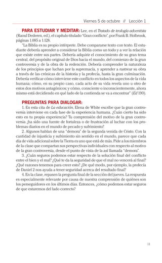 Viernes 5 de octubre // Lección 1

    PARA ESTUDIAR Y MEDITAR: Lee, en el Tratado de teología adventista
(Raoul Dederen, ed.), el capítulo titulado “Gran conflicto”, por Frank B. Holbrook,
páginas 1.085 a 1.128.
    “La Biblia es su propio intérprete. Debe compararse texto con texto. El estu­
diante debería aprender a considerar la Biblia como un todo y a ver la relación
que existe entre sus partes. Debería adquirir el conocimiento de su gran tema
central, del propósito original de Dios hacia el mundo, del comienzo de la gran
controversia y de la obra de la redención. Debería comprender la naturaleza
de los principios que luchan por la supremacía, y aprender a rastrear su obra
a través de las crónicas de la historia y la profecía, hasta la gran culminación.
Debería verificar cómo interviene este conflicto en todos los aspectos de la vida
humana; cómo, en su propio caso, cada acto de su vida revela uno u otro de
estos dos motivos antagónicos; y cómo, consciente o inconscientemente, ahora
mismo está decidiendo en qué lado de la contienda se va a encontrar” (Ed 190).

   PREGUNTAS PARA DIALOGAR:
    1. En esta cita de La educación, Elena de White escribe que la gran contro­
versia interviene en cada fase de la experiencia humana. ¿Cuán cierto ha sido
esto en tu propia experiencia? Tu comprensión del motivo de la gran contro­
versia ¿ha sido una fuente de fortaleza o de frustración al luchar con los pro­
blemas diarios en el mundo de pecado y sufrimiento?
    2. Algunos hablan de una “demora” de la segunda venida de Cristo. Con la
cantidad de injusticia y sufrimiento sin sentido en el mundo, parece que cada
día de vida adicional sobre la Tierra es uno que está de más. Pide a los miembros
de la clase que compartan sus perspectivas individuales con respecto al motivo
de la gran controversia, desde el punto de vista de la así llamada “demora”.
    3. ¿Cuán seguros podemos estar respecto de la solución final del conflicto
entre el bien y el mal? ¿Qué te da la seguridad de que el mal no vencerá al final?
¿Qué razones tenemos para creer esto? ¿De qué modo, por ejemplo, la profecía
de Daniel 2 nos ayuda a tener seguridad acerca del resultado final?
    4. En la clase, repasen la pregunta final de la sección del jueves. La respuesta
es especialmente relevante por causa de nuestra comprensión de quiénes son
los perseguidores en los últimos días. Entonces, ¿cómo podemos estar seguros
de que estaremos del lado correcto?




                                                                                       11
 