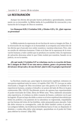 Lección 3 // Jueves 18 de octubre

     LA RESTAURACIÓN
         Aunque los efectos del pecado fueron profundos y generalizados, nuestra
     suerte no es irreversible. La Biblia habla de la posibilidad de renovación y res­
     tauración de la imagen de Dios en nosotros.

        Lee Romanos 8:29; 2 Corintios 3:18; y Efesios 4:23 y 24. ¿Qué esperan-
     za presentan?




         La Biblia sustenta la esperanza de ser hechos de nuevo a imagen de Dios. A
     la renovación de esa imagen en la humanidad, la acompaña una reducción de
     los efectos que el pecado tuvo sobre nosotros y nuestras relaciones. Pero, esto
     no resulta de esfuerzos humanos. Cristo es la base de la esperanza de la reno­
     vación humana; y todo cambio que se produzca en nuestra vida y la esperanza
     de salvación descansa sobre lo que Cristo realizó por nosotros, basado en su
     justicia, no en la nuestra.

         ¿De qué modo 2 Corintios 5:17 se relaciona con la re-creación del hom-
     bre a imagen de Dios? El ser una nueva criatura ¿pone a la persona fuera
     del alcance del pecado y de sus efectos? ¿Qué te dice tu propia experiencia?




         La Escritura enseña que, para lograr la renovación espiritual, entramos en
     una guerra espiritual entre la carne y el espíritu (Gál. 5:16, 17). Los que se están
     renovando a imagen de Dios encuentran que esta guerra es la realidad de la
     experiencia humana, aceptan el desafío y se ponen del lado de Dios en la gran
     controversia (Efe. 6:10-13). Escribiendo acerca de quienes han experimentado
     el poder renovador de Cristo, Elena de White nota: “Pero, habiendo alcanzado
     esta experiencia, el cristiano no debe cruzarse de brazos, conforme con lo que
     ha logrado. El que se haya decidido a entrar en el reino espiritual descubrirá que
     todos los poderes y las pasiones de la naturaleza no regenerada, respaldados
     por las fuerzas del reino de las tinieblas, están preparados para atacarlo. Cada
     día debe renovar su consagración, cada día debe batallar contra el pecado.
     Los antiguos hábitos, las tendencias hereditarias hacia el mal, se disputarán el
     dominio, y contra ellos debe velar siempre, apoyándose en el poder de Cristo
     para obtener la victoria” (HAp 393).



24
 