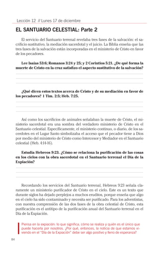 Lección 12 // Lunes 17 de diciembre

     EL SANTUARIO CELESTIAL: Parte 2
         El servicio del Santuario terrenal revelaba tres fases de la salvación: el sa­
     crificio sustitutivo, la mediación sacerdotal y el juicio. La Biblia enseña que las
     tres fases de la salvación están incorporadas en el ministerio de Cristo en favor
     de los pecadores.

       Lee Isaías 53:6; Romanos 3:24 y 25; y 2 Corintios 5:21. ¿De qué forma la
     muerte de Cristo en la cruz satisfizo el aspecto sustitutivo de la salvación?




         ¿Qué dicen estos textos acerca de Cristo y de su mediación en favor de
     los pecadores? 1 Tim. 2:5; Heb. 7:25.




         Así como los sacrificios de animales señalaban la muerte de Cristo, el mi­
     nisterio sacerdotal era una sombra del verdadero ministerio de Cristo en el
     Santuario celestial. Específicamente, el ministerio continuo, o diario, de los sa­
     cerdotes en el Lugar Santo simbolizaba el acceso que el pecador tiene a Dios
     por medio del ministerio de Cristo como Intercesor y Mediador en el Santuario
     celestial (Heb. 4:14-16).

        Estudia Hebreos 9:23. ¿Cómo se relaciona la purificación de las cosas
     en los cielos con la obra sacerdotal en el Santuario terrenal el Día de la
     Expiación?




        Recordando los servicios del Santuario terrenal, Hebreos 9:23 señala cla­
     ramente un ministerio purificador de Cristo en el cielo. Este es un texto que
     durante siglos ha dejado perplejos a muchos eruditos, porque enseña que algo
     en el cielo ha sido contaminado y necesita ser purificado. Para los adventistas,
     con nuestra comprensión de las dos fases de la obra celestial de Cristo, esta
     purificación es el antitipo de la purificación anual del Santuario terrenal en el
     Día de la Expiación.

        Piensa en la expiación: lo que significa, cómo se realiza y quién es el único que
        puede hacerla por nosotros. ¿Por qué, entonces, la noticia de que estamos vi-
        viendo en el “Día de la Expiación” debe ser algo positivo y lleno de esperanza?
84
 